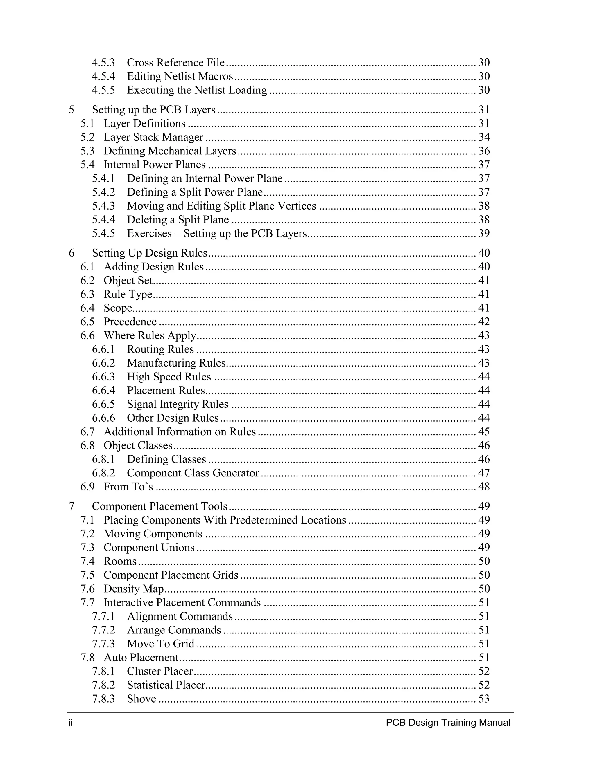 4.5.3 Cross Reference File...................................................................................... 30
        4.5.4 Editing Netlist Macros ................................................................................... 30
        4.5.5 Executing the Netlist Loading ....................................................................... 30
5       Setting up the PCB Layers ......................................................................................... 31
     5.1 Layer Definitions ................................................................................................... 31
     5.2 Layer Stack Manager ............................................................................................. 34
     5.3 Defining Mechanical Layers .................................................................................. 36
     5.4 Internal Power Planes ............................................................................................ 37
        5.4.1 Defining an Internal Power Plane .................................................................. 37
        5.4.2 Defining a Split Power Plane......................................................................... 37
        5.4.3 Moving and Editing Split Plane Vertices ...................................................... 38
        5.4.4 Deleting a Split Plane .................................................................................... 38
        5.4.5 Exercises – Setting up the PCB Layers.......................................................... 39
6       Setting Up Design Rules............................................................................................ 40
     6.1 Adding Design Rules ............................................................................................. 40
     6.2 Object Set............................................................................................................... 41
     6.3 Rule Type............................................................................................................... 41
     6.4 Scope...................................................................................................................... 41
     6.5 Precedence ............................................................................................................. 42
     6.6 Where Rules Apply................................................................................................ 43
        6.6.1 Routing Rules ................................................................................................ 43
        6.6.2 Manufacturing Rules...................................................................................... 43
        6.6.3 High Speed Rules .......................................................................................... 44
        6.6.4 Placement Rules............................................................................................. 44
        6.6.5 Signal Integrity Rules .................................................................................... 44
        6.6.6 Other Design Rules........................................................................................ 44
     6.7 Additional Information on Rules ........................................................................... 45
     6.8 Object Classes........................................................................................................ 46
        6.8.1 Defining Classes ............................................................................................ 46
        6.8.2 Component Class Generator .......................................................................... 47
     6.9 From To’s .............................................................................................................. 48
7       Component Placement Tools..................................................................................... 49
     7.1 Placing Components With Predetermined Locations ............................................ 49
     7.2 Moving Components ............................................................................................. 49
     7.3 Component Unions ................................................................................................ 49
     7.4 Rooms .................................................................................................................... 50
     7.5 Component Placement Grids ................................................................................. 50
     7.6 Density Map........................................................................................................... 50
     7.7 Interactive Placement Commands ......................................................................... 51
        7.7.1 Alignment Commands ................................................................................... 51
        7.7.2 Arrange Commands ....................................................................................... 51
        7.7.3 Move To Grid ................................................................................................ 51
     7.8 Auto Placement...................................................................................................... 51
        7.8.1 Cluster Placer................................................................................................. 52
        7.8.2 Statistical Placer............................................................................................. 52
        7.8.3 Shove ............................................................................................................. 53

ii                                                                                                   PCB Design Training Manual
 