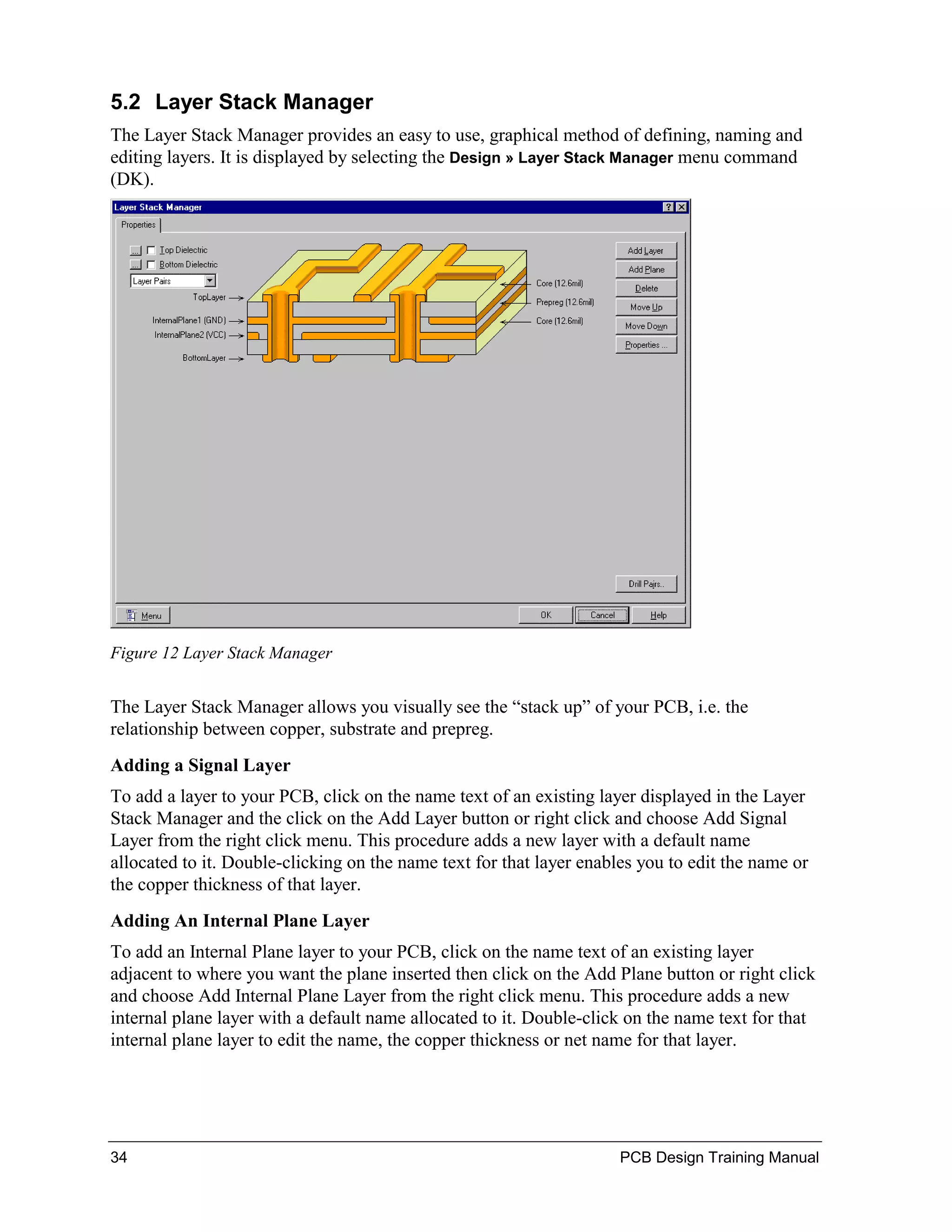 5.2 Layer Stack Manager
The Layer Stack Manager provides an easy to use, graphical method of defining, naming and
editing layers. It is displayed by selecting the Design » Layer Stack Manager menu command
(DK).




Figure 12 Layer Stack Manager


The Layer Stack Manager allows you visually see the “stack up” of your PCB, i.e. the
relationship between copper, substrate and prepreg.
Adding a Signal Layer
To add a layer to your PCB, click on the name text of an existing layer displayed in the Layer
Stack Manager and the click on the Add Layer button or right click and choose Add Signal
Layer from the right click menu. This procedure adds a new layer with a default name
allocated to it. Double-clicking on the name text for that layer enables you to edit the name or
the copper thickness of that layer.
Adding An Internal Plane Layer
To add an Internal Plane layer to your PCB, click on the name text of an existing layer
adjacent to where you want the plane inserted then click on the Add Plane button or right click
and choose Add Internal Plane Layer from the right click menu. This procedure adds a new
internal plane layer with a default name allocated to it. Double-click on the name text for that
internal plane layer to edit the name, the copper thickness or net name for that layer.




34                                                                    PCB Design Training Manual
 