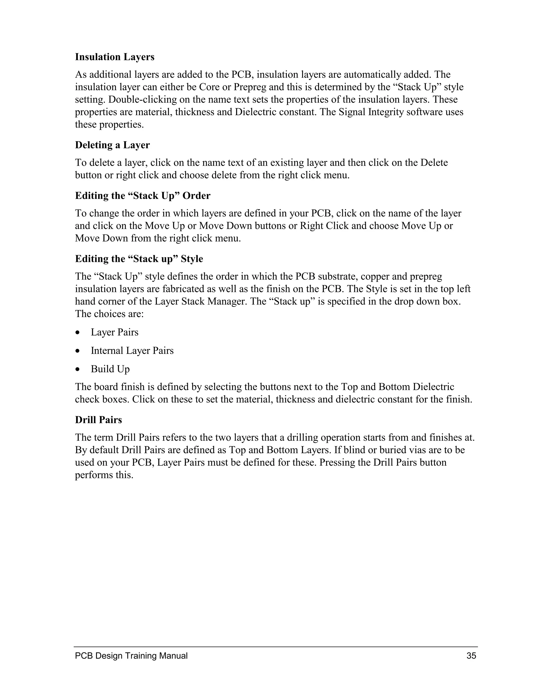 Insulation Layers
As additional layers are added to the PCB, insulation layers are automatically added. The
insulation layer can either be Core or Prepreg and this is determined by the “Stack Up” style
setting. Double-clicking on the name text sets the properties of the insulation layers. These
properties are material, thickness and Dielectric constant. The Signal Integrity software uses
these properties.
Deleting a Layer
To delete a layer, click on the name text of an existing layer and then click on the Delete
button or right click and choose delete from the right click menu.
Editing the “Stack Up” Order
To change the order in which layers are defined in your PCB, click on the name of the layer
and click on the Move Up or Move Down buttons or Right Click and choose Move Up or
Move Down from the right click menu.
Editing the “Stack up” Style
The “Stack Up” style defines the order in which the PCB substrate, copper and prepreg
insulation layers are fabricated as well as the finish on the PCB. The Style is set in the top left
hand corner of the Layer Stack Manager. The “Stack up” is specified in the drop down box.
The choices are:
•   Layer Pairs
•   Internal Layer Pairs
•   Build Up
The board finish is defined by selecting the buttons next to the Top and Bottom Dielectric
check boxes. Click on these to set the material, thickness and dielectric constant for the finish.
Drill Pairs
The term Drill Pairs refers to the two layers that a drilling operation starts from and finishes at.
By default Drill Pairs are defined as Top and Bottom Layers. If blind or buried vias are to be
used on your PCB, Layer Pairs must be defined for these. Pressing the Drill Pairs button
performs this.




PCB Design Training Manual                                                                       35
 