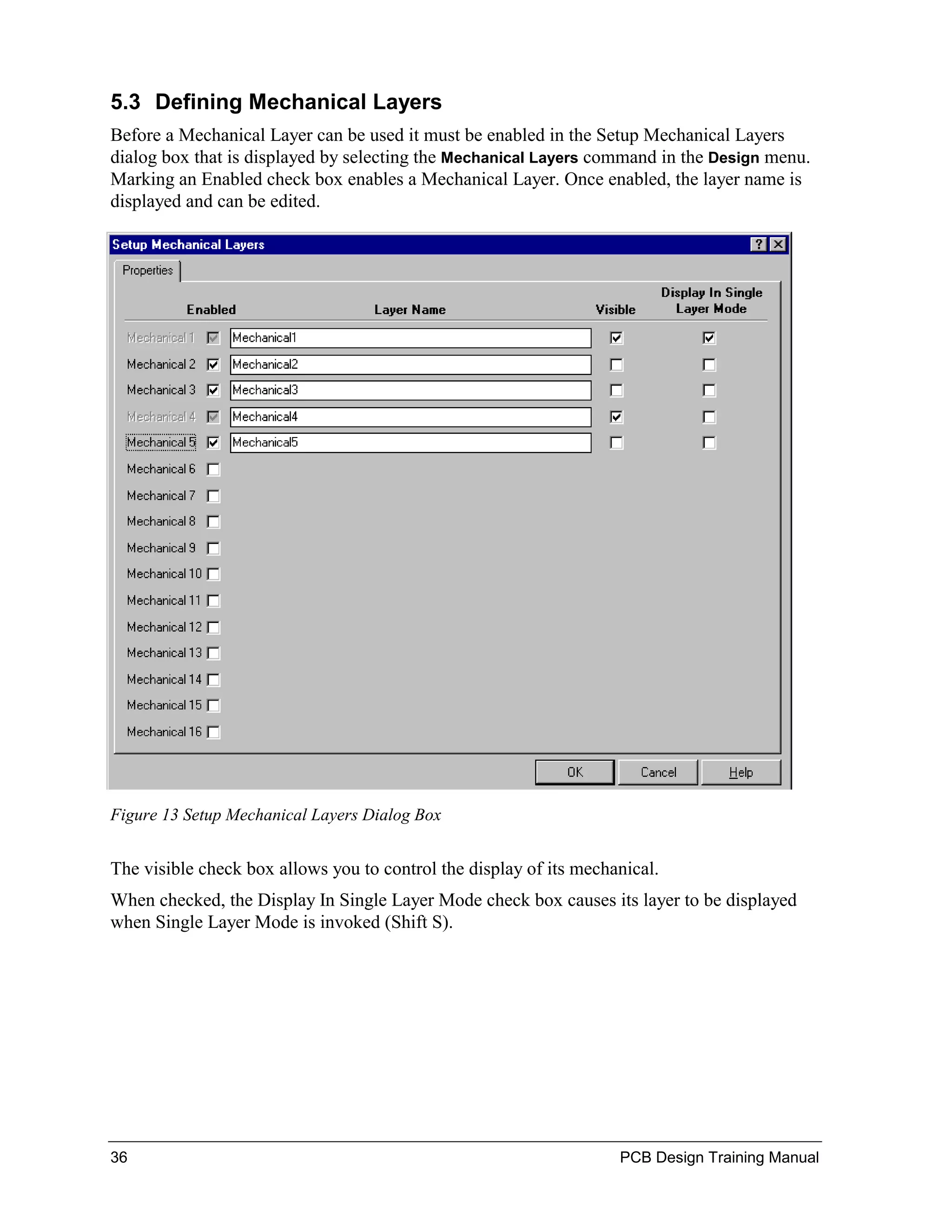 5.3 Defining Mechanical Layers
Before a Mechanical Layer can be used it must be enabled in the Setup Mechanical Layers
dialog box that is displayed by selecting the Mechanical Layers command in the Design menu.
Marking an Enabled check box enables a Mechanical Layer. Once enabled, the layer name is
displayed and can be edited.




Figure 13 Setup Mechanical Layers Dialog Box


The visible check box allows you to control the display of its mechanical.
When checked, the Display In Single Layer Mode check box causes its layer to be displayed
when Single Layer Mode is invoked (Shift S).




36                                                                  PCB Design Training Manual
 