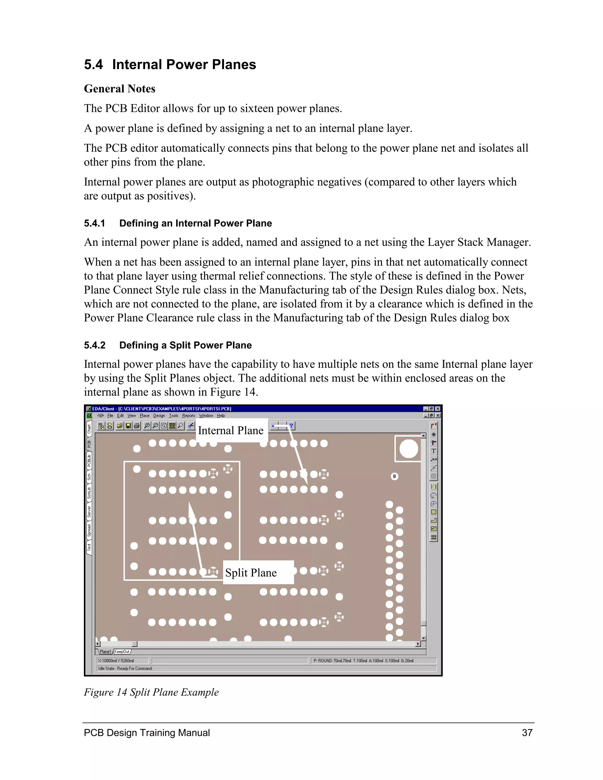 5.4 Internal Power Planes
General Notes
The PCB Editor allows for up to sixteen power planes.
A power plane is defined by assigning a net to an internal plane layer.
The PCB editor automatically connects pins that belong to the power plane net and isolates all
other pins from the plane.
Internal power planes are output as photographic negatives (compared to other layers which
are output as positives).

5.4.1   Defining an Internal Power Plane
An internal power plane is added, named and assigned to a net using the Layer Stack Manager.
When a net has been assigned to an internal plane layer, pins in that net automatically connect
to that plane layer using thermal relief connections. The style of these is defined in the Power
Plane Connect Style rule class in the Manufacturing tab of the Design Rules dialog box. Nets,
which are not connected to the plane, are isolated from it by a clearance which is defined in the
Power Plane Clearance rule class in the Manufacturing tab of the Design Rules dialog box

5.4.2   Defining a Split Power Plane
Internal power planes have the capability to have multiple nets on the same Internal plane layer
by using the Split Planes object. The additional nets must be within enclosed areas on the
internal plane as shown in Figure 14.


                        Internal Plane




                                Split Plane




Figure 14 Split Plane Example


PCB Design Training Manual                                                                    37
 