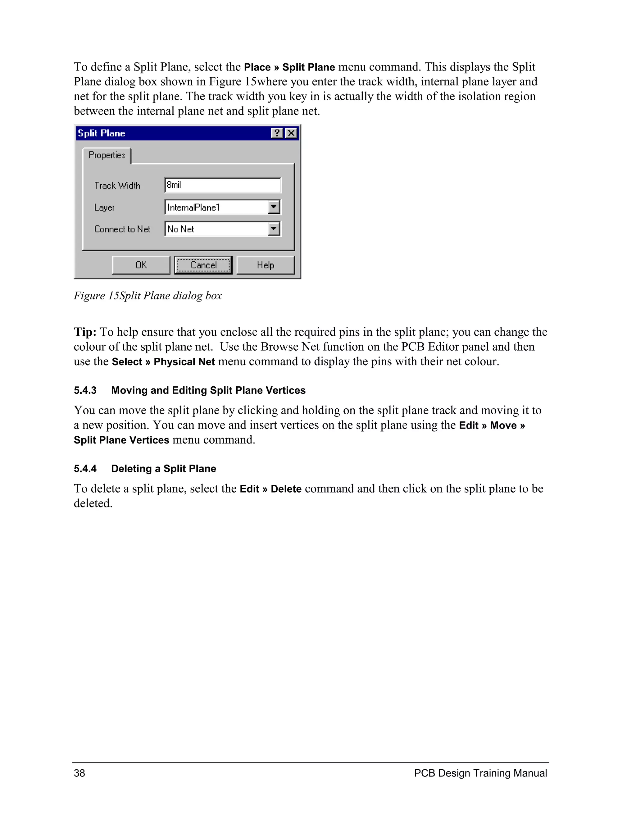To define a Split Plane, select the Place » Split Plane menu command. This displays the Split
Plane dialog box shown in Figure 15where you enter the track width, internal plane layer and
net for the split plane. The track width you key in is actually the width of the isolation region
between the internal plane net and split plane net.




Figure 15Split Plane dialog box


Tip: To help ensure that you enclose all the required pins in the split plane; you can change the
colour of the split plane net. Use the Browse Net function on the PCB Editor panel and then
use the Select » Physical Net menu command to display the pins with their net colour.

5.4.3   Moving and Editing Split Plane Vertices
You can move the split plane by clicking and holding on the split plane track and moving it to
a new position. You can move and insert vertices on the split plane using the Edit » Move »
Split Plane Vertices menu command.

5.4.4   Deleting a Split Plane
To delete a split plane, select the Edit » Delete command and then click on the split plane to be
deleted.




38                                                                     PCB Design Training Manual
 