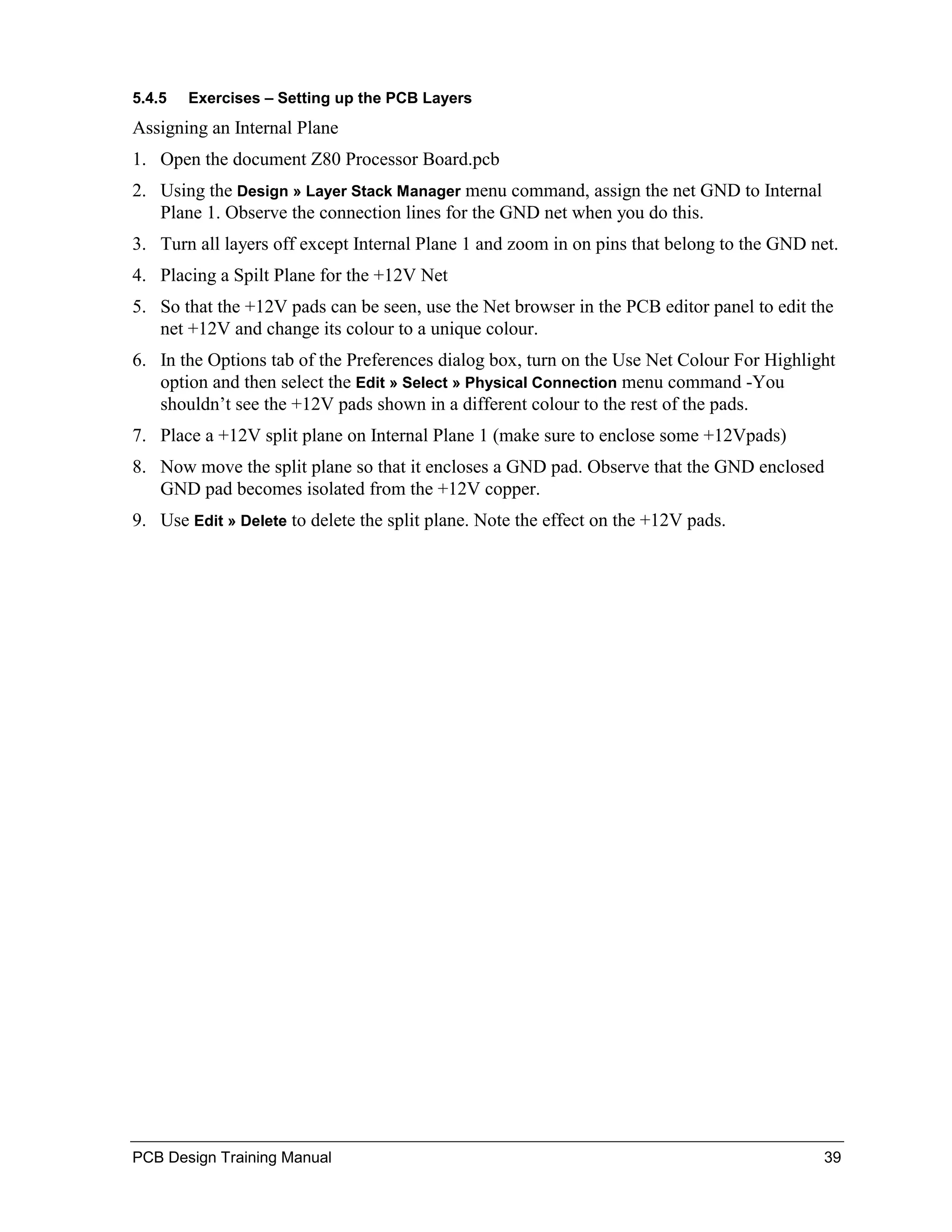 5.4.5   Exercises – Setting up the PCB Layers
Assigning an Internal Plane
1. Open the document Z80 Processor Board.pcb
2. Using the Design » Layer Stack Manager menu command, assign the net GND to Internal
   Plane 1. Observe the connection lines for the GND net when you do this.
3. Turn all layers off except Internal Plane 1 and zoom in on pins that belong to the GND net.
4. Placing a Spilt Plane for the +12V Net
5. So that the +12V pads can be seen, use the Net browser in the PCB editor panel to edit the
   net +12V and change its colour to a unique colour.
6. In the Options tab of the Preferences dialog box, turn on the Use Net Colour For Highlight
   option and then select the Edit » Select » Physical Connection menu command -You
   shouldn’t see the +12V pads shown in a different colour to the rest of the pads.
7. Place a +12V split plane on Internal Plane 1 (make sure to enclose some +12Vpads)
8. Now move the split plane so that it encloses a GND pad. Observe that the GND enclosed
   GND pad becomes isolated from the +12V copper.
9. Use Edit » Delete to delete the split plane. Note the effect on the +12V pads.




PCB Design Training Manual                                                                  39
 