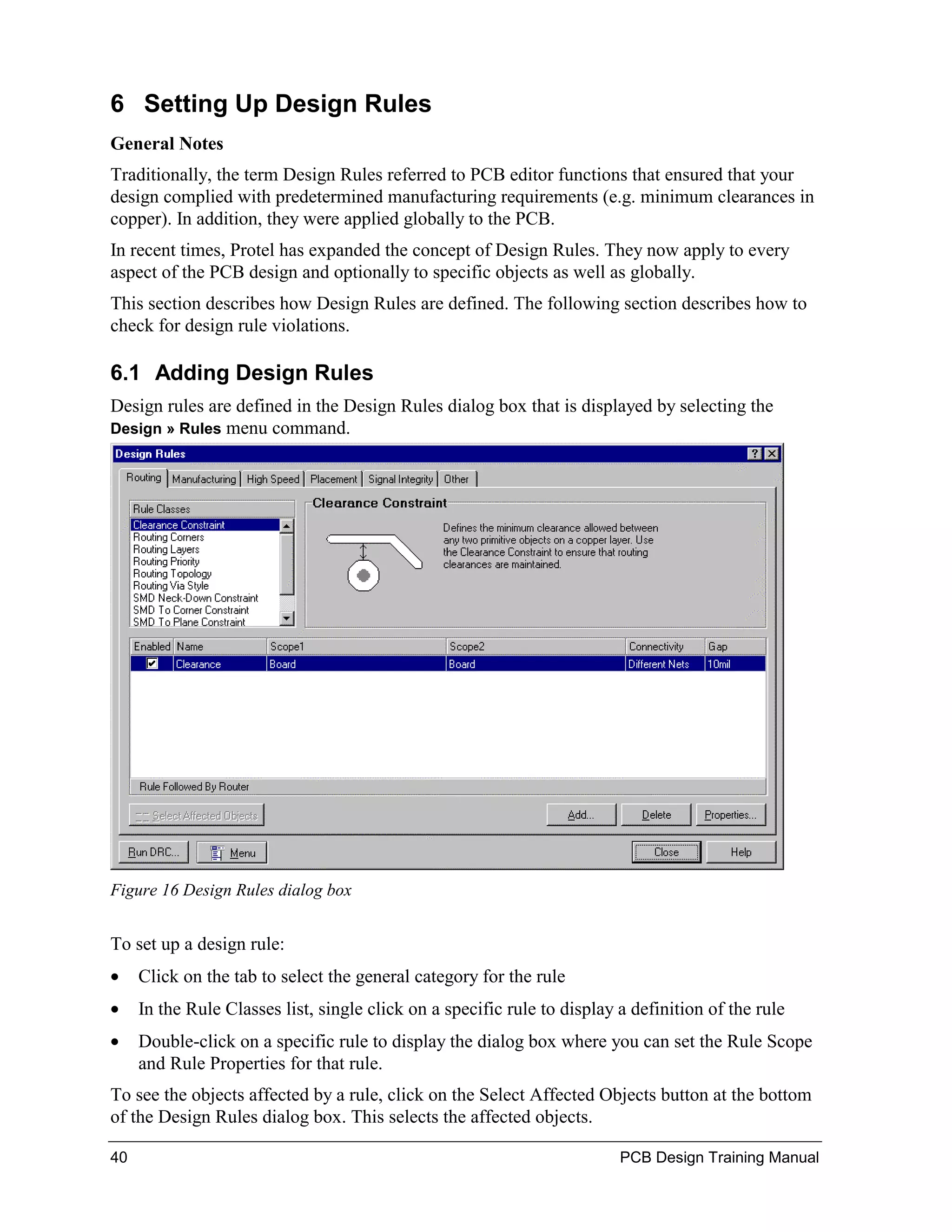 6 Setting Up Design Rules
General Notes
Traditionally, the term Design Rules referred to PCB editor functions that ensured that your
design complied with predetermined manufacturing requirements (e.g. minimum clearances in
copper). In addition, they were applied globally to the PCB.
In recent times, Protel has expanded the concept of Design Rules. They now apply to every
aspect of the PCB design and optionally to specific objects as well as globally.
This section describes how Design Rules are defined. The following section describes how to
check for design rule violations.

6.1 Adding Design Rules
Design rules are defined in the Design Rules dialog box that is displayed by selecting the
Design » Rules menu command.




Figure 16 Design Rules dialog box


To set up a design rule:
•    Click on the tab to select the general category for the rule
•    In the Rule Classes list, single click on a specific rule to display a definition of the rule
•    Double-click on a specific rule to display the dialog box where you can set the Rule Scope
     and Rule Properties for that rule.
To see the objects affected by a rule, click on the Select Affected Objects button at the bottom
of the Design Rules dialog box. This selects the affected objects.

40                                                                        PCB Design Training Manual
 