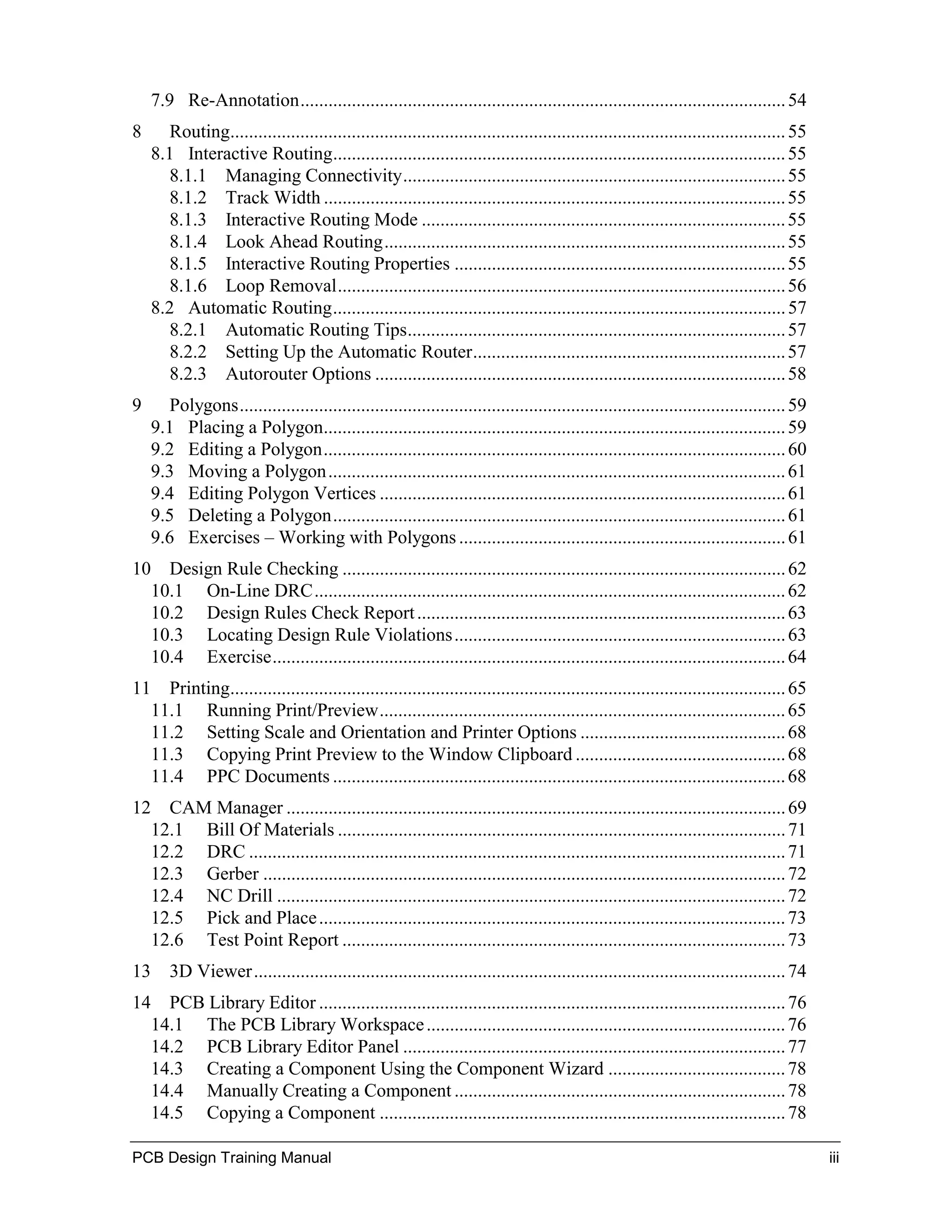 7.9 Re-Annotation........................................................................................................ 54
8      Routing....................................................................................................................... 55
    8.1 Interactive Routing................................................................................................. 55
       8.1.1 Managing Connectivity.................................................................................. 55
       8.1.2 Track Width ................................................................................................... 55
       8.1.3 Interactive Routing Mode .............................................................................. 55
       8.1.4 Look Ahead Routing...................................................................................... 55
       8.1.5 Interactive Routing Properties ....................................................................... 55
       8.1.6 Loop Removal................................................................................................ 56
    8.2 Automatic Routing................................................................................................. 57
       8.2.1 Automatic Routing Tips................................................................................. 57
       8.2.2 Setting Up the Automatic Router................................................................... 57
       8.2.3 Autorouter Options ........................................................................................ 58
9      Polygons..................................................................................................................... 59
    9.1 Placing a Polygon................................................................................................... 59
    9.2 Editing a Polygon................................................................................................... 60
    9.3 Moving a Polygon.................................................................................................. 61
    9.4 Editing Polygon Vertices ....................................................................................... 61
    9.5 Deleting a Polygon................................................................................................. 61
    9.6 Exercises – Working with Polygons ...................................................................... 61
10 Design Rule Checking ............................................................................................... 62
  10.1 On-Line DRC..................................................................................................... 62
  10.2 Design Rules Check Report ............................................................................... 63
  10.3 Locating Design Rule Violations ....................................................................... 63
  10.4 Exercise.............................................................................................................. 64
11 Printing....................................................................................................................... 65
  11.1 Running Print/Preview....................................................................................... 65
  11.2 Setting Scale and Orientation and Printer Options ............................................ 68
  11.3 Copying Print Preview to the Window Clipboard ............................................. 68
  11.4 PPC Documents ................................................................................................. 68
12 CAM Manager ........................................................................................................... 69
  12.1 Bill Of Materials ................................................................................................ 71
  12.2 DRC ................................................................................................................... 71
  12.3 Gerber ................................................................................................................ 72
  12.4 NC Drill ............................................................................................................. 72
  12.5 Pick and Place .................................................................................................... 73
  12.6 Test Point Report ............................................................................................... 73
13 3D Viewer.................................................................................................................. 74
14 PCB Library Editor .................................................................................................... 76
  14.1 The PCB Library Workspace ............................................................................. 76
  14.2 PCB Library Editor Panel .................................................................................. 77
  14.3 Creating a Component Using the Component Wizard ...................................... 78
  14.4 Manually Creating a Component ....................................................................... 78
  14.5 Copying a Component ....................................................................................... 78

PCB Design Training Manual                                                                                                                 iii
 