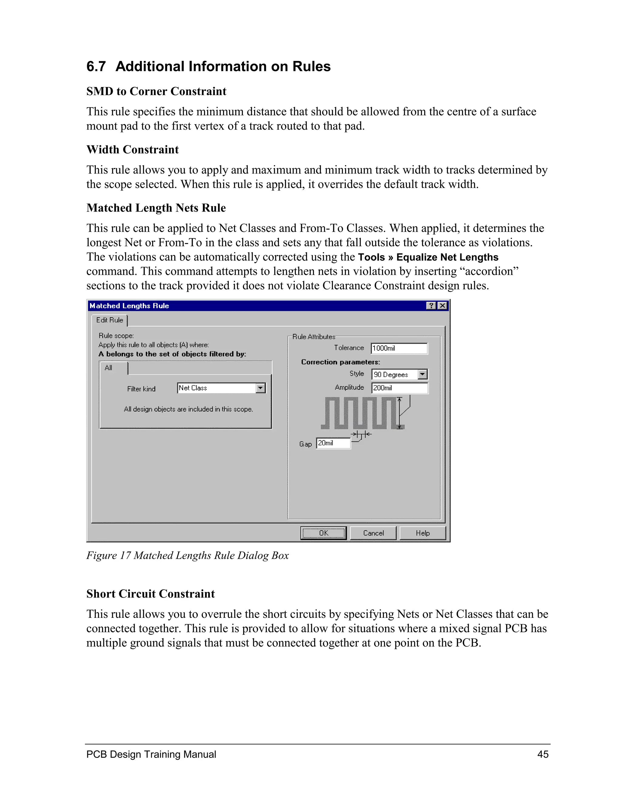 6.7 Additional Information on Rules
SMD to Corner Constraint
This rule specifies the minimum distance that should be allowed from the centre of a surface
mount pad to the first vertex of a track routed to that pad.
Width Constraint
This rule allows you to apply and maximum and minimum track width to tracks determined by
the scope selected. When this rule is applied, it overrides the default track width.
Matched Length Nets Rule
This rule can be applied to Net Classes and From-To Classes. When applied, it determines the
longest Net or From-To in the class and sets any that fall outside the tolerance as violations.
The violations can be automatically corrected using the Tools » Equalize Net Lengths
command. This command attempts to lengthen nets in violation by inserting “accordion”
sections to the track provided it does not violate Clearance Constraint design rules.




Figure 17 Matched Lengths Rule Dialog Box


Short Circuit Constraint
This rule allows you to overrule the short circuits by specifying Nets or Net Classes that can be
connected together. This rule is provided to allow for situations where a mixed signal PCB has
multiple ground signals that must be connected together at one point on the PCB.




PCB Design Training Manual                                                                     45
 