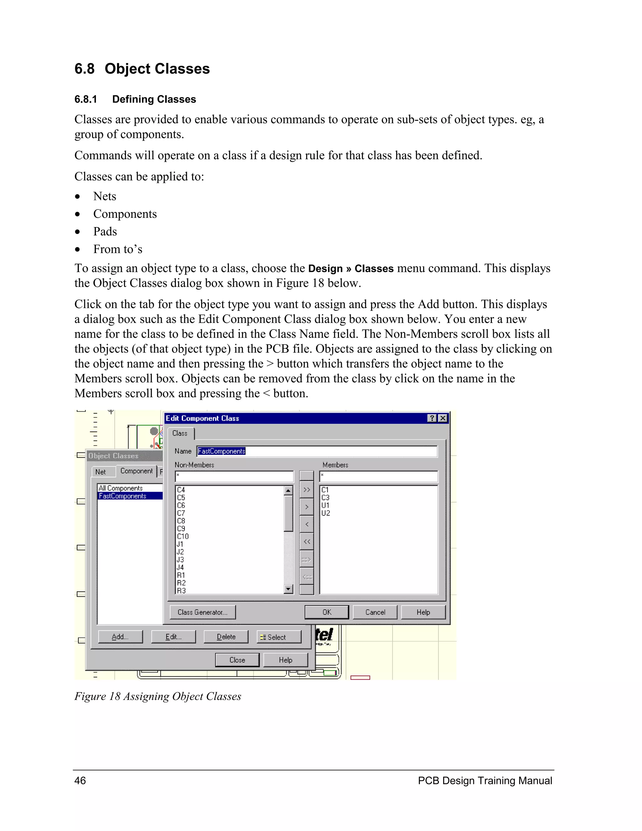 6.8 Object Classes
6.8.1   Defining Classes
Classes are provided to enable various commands to operate on sub-sets of object types. eg, a
group of components.
Commands will operate on a class if a design rule for that class has been defined.
Classes can be applied to:
•    Nets
•    Components
•    Pads
•    From to’s
To assign an object type to a class, choose the Design » Classes menu command. This displays
the Object Classes dialog box shown in Figure 18 below.
Click on the tab for the object type you want to assign and press the Add button. This displays
a dialog box such as the Edit Component Class dialog box shown below. You enter a new
name for the class to be defined in the Class Name field. The Non-Members scroll box lists all
the objects (of that object type) in the PCB file. Objects are assigned to the class by clicking on
the object name and then pressing the > button which transfers the object name to the
Members scroll box. Objects can be removed from the class by click on the name in the
Members scroll box and pressing the < button.




Figure 18 Assigning Object Classes




46                                                                     PCB Design Training Manual
 