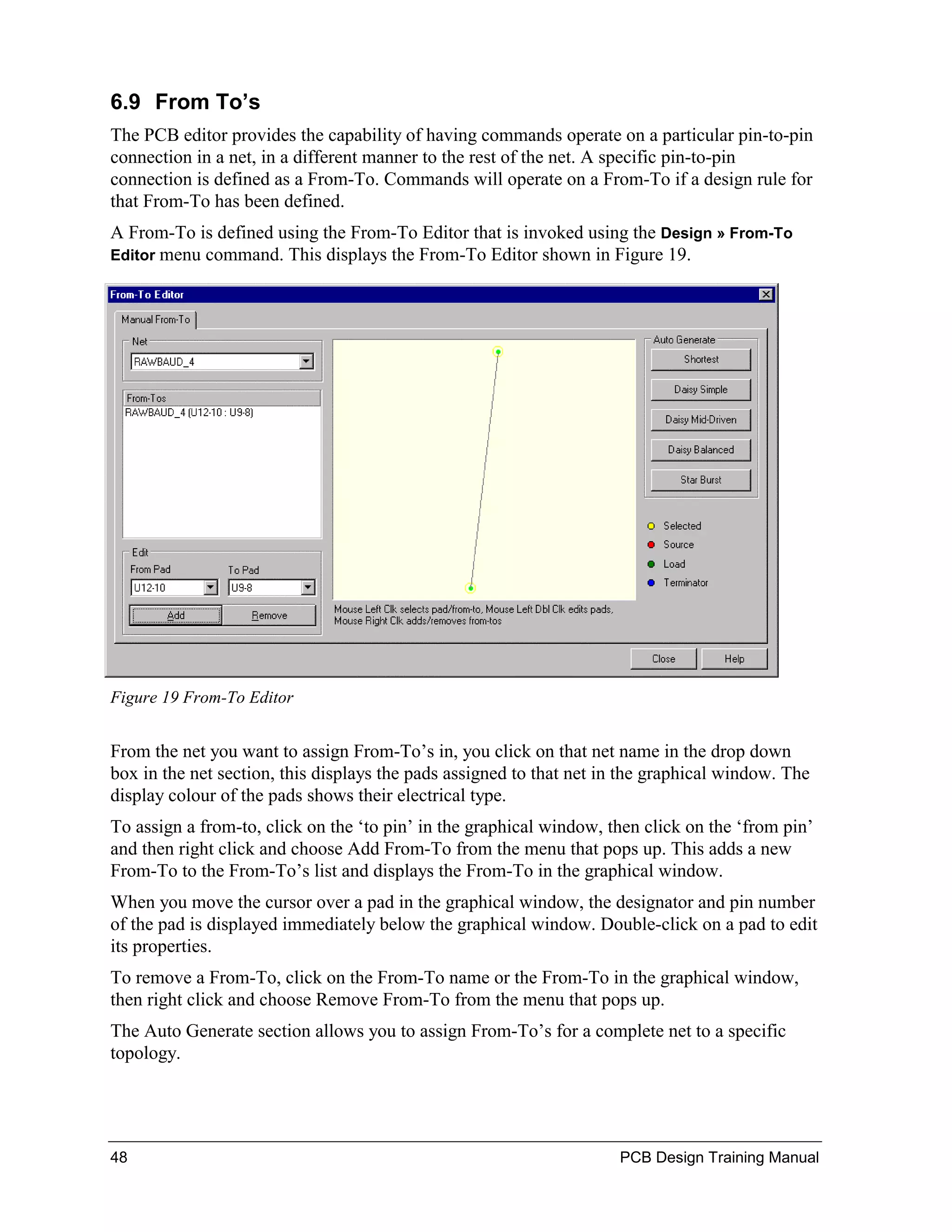 6.9 From To’s
The PCB editor provides the capability of having commands operate on a particular pin-to-pin
connection in a net, in a different manner to the rest of the net. A specific pin-to-pin
connection is defined as a From-To. Commands will operate on a From-To if a design rule for
that From-To has been defined.
A From-To is defined using the From-To Editor that is invoked using the Design » From-To
Editor menucommand. This displays the From-To Editor shown in Figure 19.




Figure 19 From-To Editor


From the net you want to assign From-To’s in, you click on that net name in the drop down
box in the net section, this displays the pads assigned to that net in the graphical window. The
display colour of the pads shows their electrical type.
To assign a from-to, click on the ‘to pin’ in the graphical window, then click on the ‘from pin’
and then right click and choose Add From-To from the menu that pops up. This adds a new
From-To to the From-To’s list and displays the From-To in the graphical window.
When you move the cursor over a pad in the graphical window, the designator and pin number
of the pad is displayed immediately below the graphical window. Double-click on a pad to edit
its properties.
To remove a From-To, click on the From-To name or the From-To in the graphical window,
then right click and choose Remove From-To from the menu that pops up.
The Auto Generate section allows you to assign From-To’s for a complete net to a specific
topology.




48                                                                   PCB Design Training Manual
 