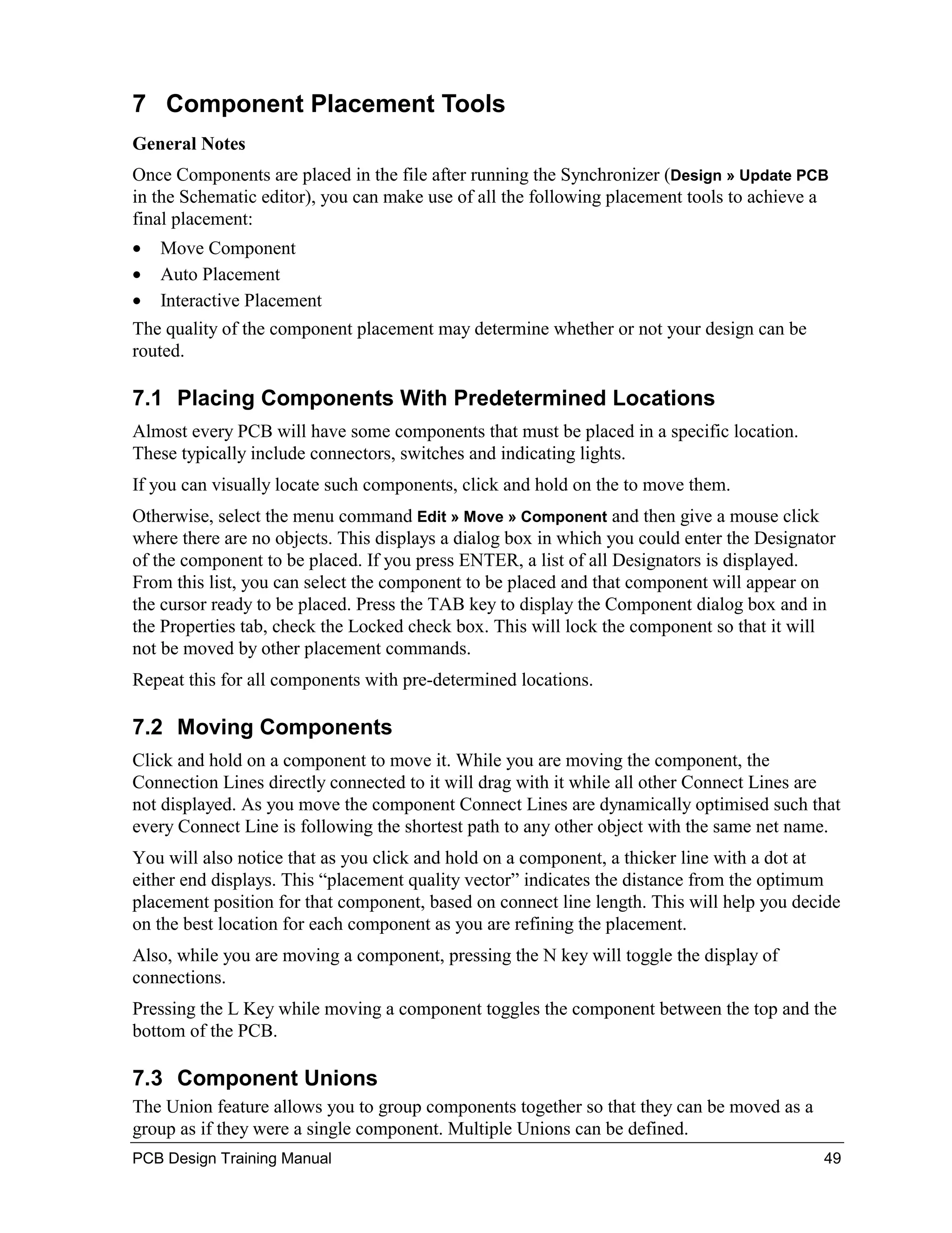 7 Component Placement Tools
General Notes
Once Components are placed in the file after running the Synchronizer (Design » Update PCB
in the Schematic editor), you can make use of all the following placement tools to achieve a
final placement:
•   Move Component
•   Auto Placement
•   Interactive Placement
The quality of the component placement may determine whether or not your design can be
routed.

7.1 Placing Components With Predetermined Locations
Almost every PCB will have some components that must be placed in a specific location.
These typically include connectors, switches and indicating lights.
If you can visually locate such components, click and hold on the to move them.
Otherwise, select the menu command Edit » Move » Component and then give a mouse click
where there are no objects. This displays a dialog box in which you could enter the Designator
of the component to be placed. If you press ENTER, a list of all Designators is displayed.
From this list, you can select the component to be placed and that component will appear on
the cursor ready to be placed. Press the TAB key to display the Component dialog box and in
the Properties tab, check the Locked check box. This will lock the component so that it will
not be moved by other placement commands.
Repeat this for all components with pre-determined locations.

7.2 Moving Components
Click and hold on a component to move it. While you are moving the component, the
Connection Lines directly connected to it will drag with it while all other Connect Lines are
not displayed. As you move the component Connect Lines are dynamically optimised such that
every Connect Line is following the shortest path to any other object with the same net name.
You will also notice that as you click and hold on a component, a thicker line with a dot at
either end displays. This “placement quality vector” indicates the distance from the optimum
placement position for that component, based on connect line length. This will help you decide
on the best location for each component as you are refining the placement.
Also, while you are moving a component, pressing the N key will toggle the display of
connections.
Pressing the L Key while moving a component toggles the component between the top and the
bottom of the PCB.

7.3 Component Unions
The Union feature allows you to group components together so that they can be moved as a
group as if they were a single component. Multiple Unions can be defined.
PCB Design Training Manual                                                                  49
 