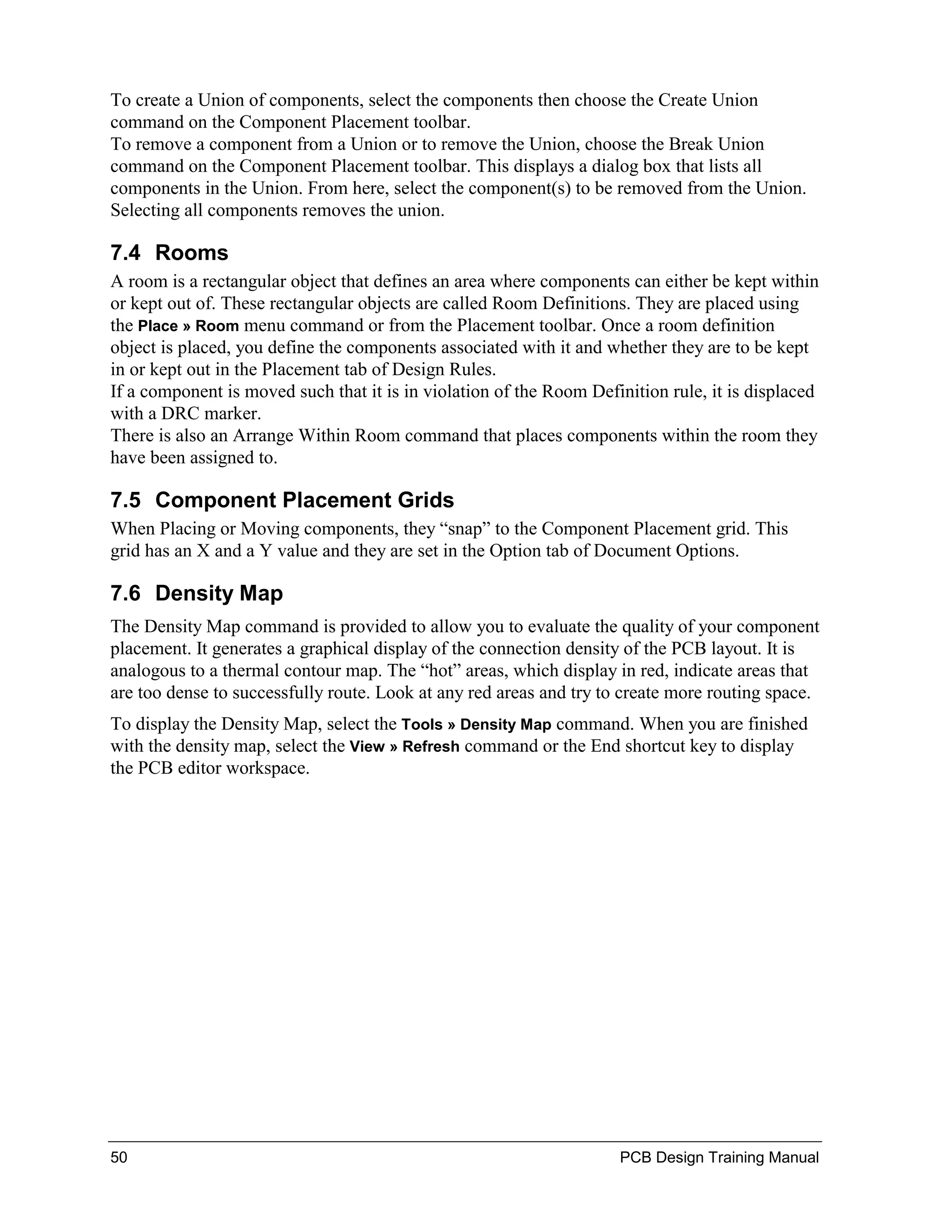 To create a Union of components, select the components then choose the Create Union
command on the Component Placement toolbar.
To remove a component from a Union or to remove the Union, choose the Break Union
command on the Component Placement toolbar. This displays a dialog box that lists all
components in the Union. From here, select the component(s) to be removed from the Union.
Selecting all components removes the union.

7.4 Rooms
A room is a rectangular object that defines an area where components can either be kept within
or kept out of. These rectangular objects are called Room Definitions. They are placed using
the Place » Room menu command or from the Placement toolbar. Once a room definition
object is placed, you define the components associated with it and whether they are to be kept
in or kept out in the Placement tab of Design Rules.
If a component is moved such that it is in violation of the Room Definition rule, it is displaced
with a DRC marker.
There is also an Arrange Within Room command that places components within the room they
have been assigned to.

7.5 Component Placement Grids
When Placing or Moving components, they “snap” to the Component Placement grid. This
grid has an X and a Y value and they are set in the Option tab of Document Options.

7.6 Density Map
The Density Map command is provided to allow you to evaluate the quality of your component
placement. It generates a graphical display of the connection density of the PCB layout. It is
analogous to a thermal contour map. The “hot” areas, which display in red, indicate areas that
are too dense to successfully route. Look at any red areas and try to create more routing space.
To display the Density Map, select the Tools » Density Map command. When you are finished
with the density map, select the View » Refresh command or the End shortcut key to display
the PCB editor workspace.




50                                                                   PCB Design Training Manual
 