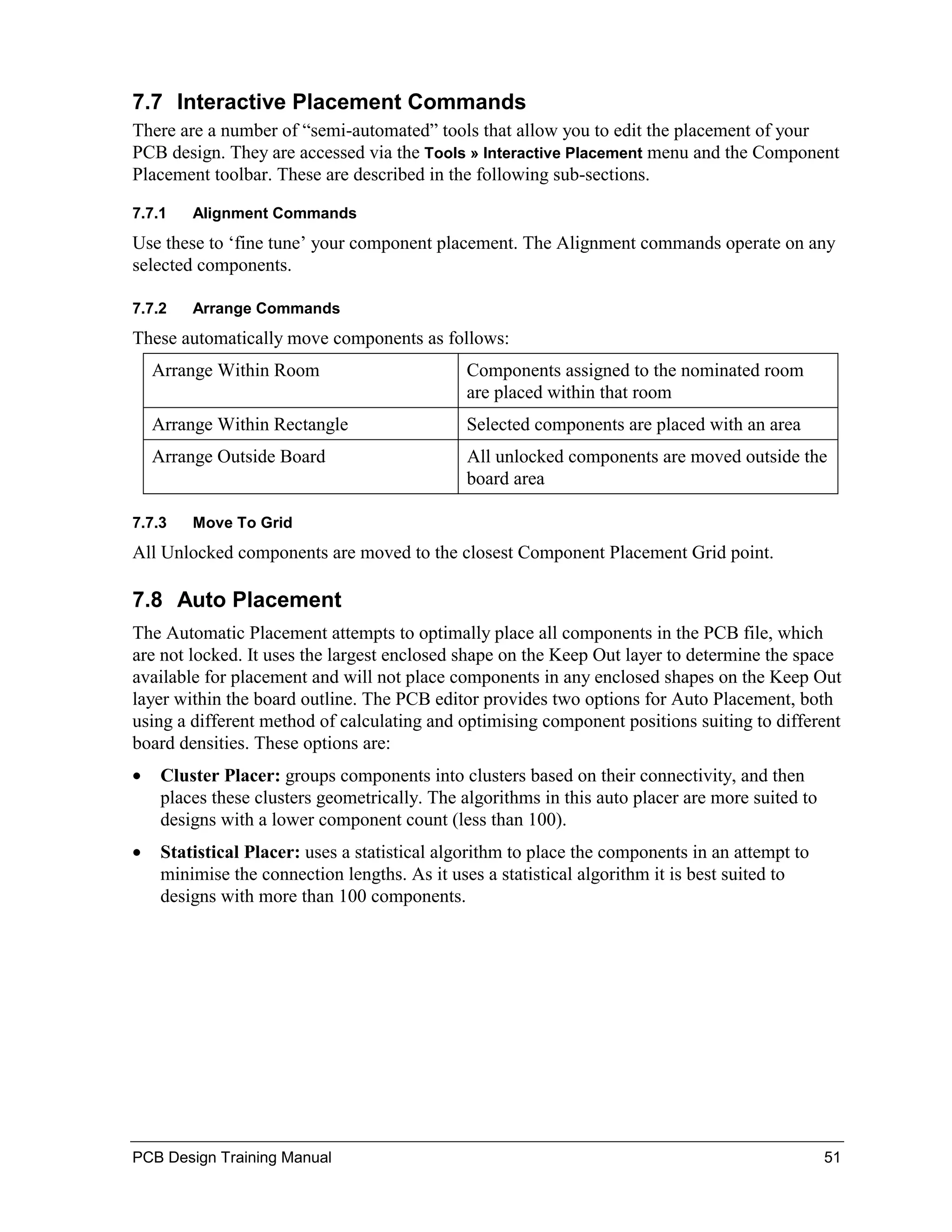 7.7 Interactive Placement Commands
There are a number of “semi-automated” tools that allow you to edit the placement of your
PCB design. They are accessed via the Tools » Interactive Placement menu and the Component
Placement toolbar. These are described in the following sub-sections.

7.7.1    Alignment Commands
Use these to ‘fine tune’ your component placement. The Alignment commands operate on any
selected components.

7.7.2    Arrange Commands
These automatically move components as follows:
    Arrange Within Room                        Components assigned to the nominated room
                                               are placed within that room
    Arrange Within Rectangle                   Selected components are placed with an area
    Arrange Outside Board                      All unlocked components are moved outside the
                                               board area

7.7.3    Move To Grid
All Unlocked components are moved to the closest Component Placement Grid point.

7.8 Auto Placement
The Automatic Placement attempts to optimally place all components in the PCB file, which
are not locked. It uses the largest enclosed shape on the Keep Out layer to determine the space
available for placement and will not place components in any enclosed shapes on the Keep Out
layer within the board outline. The PCB editor provides two options for Auto Placement, both
using a different method of calculating and optimising component positions suiting to different
board densities. These options are:
•    Cluster Placer: groups components into clusters based on their connectivity, and then
     places these clusters geometrically. The algorithms in this auto placer are more suited to
     designs with a lower component count (less than 100).
•    Statistical Placer: uses a statistical algorithm to place the components in an attempt to
     minimise the connection lengths. As it uses a statistical algorithm it is best suited to
     designs with more than 100 components.




PCB Design Training Manual                                                                        51
 