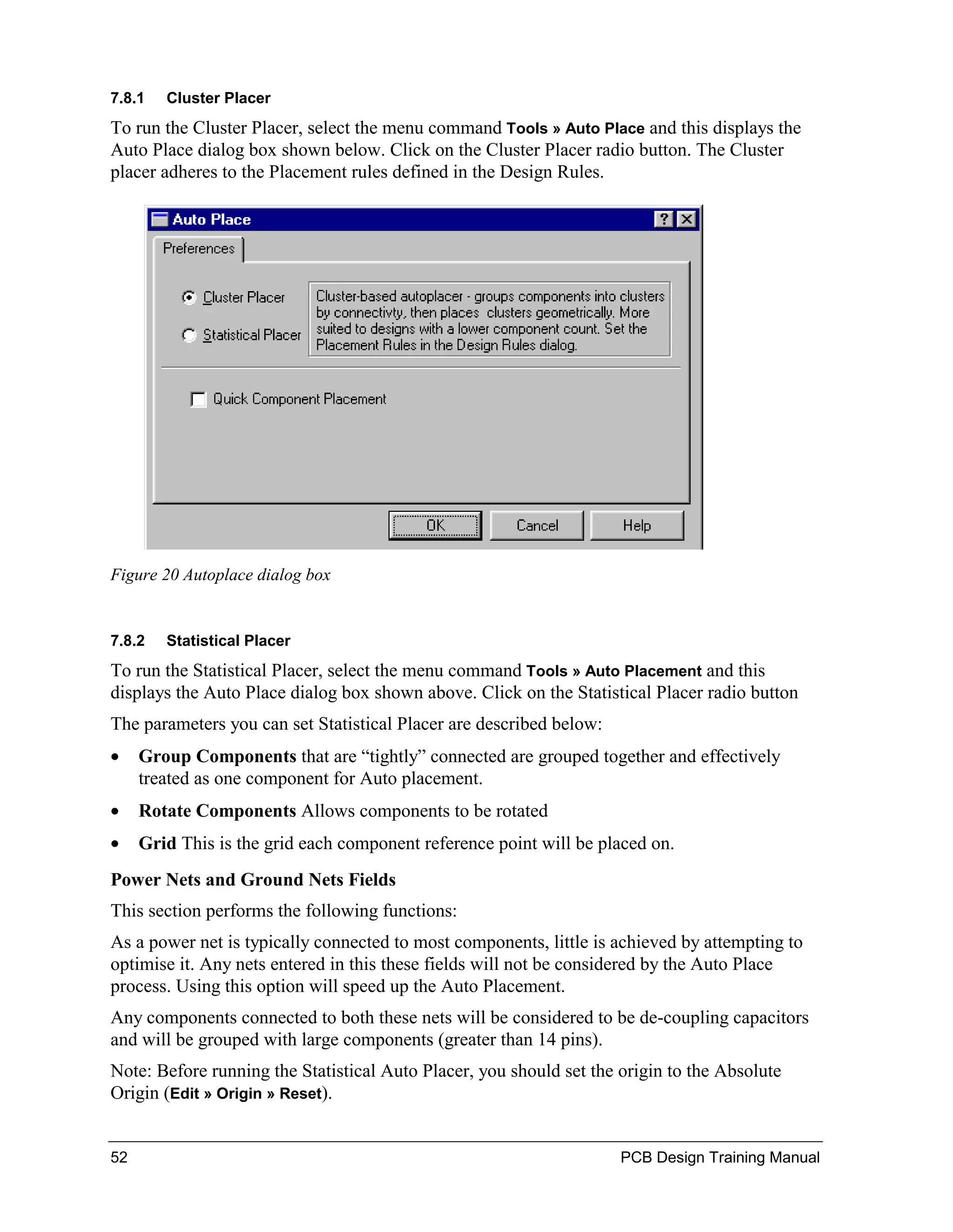 7.8.1   Cluster Placer
To run the Cluster Placer, select the menu command Tools » Auto Place and this displays the
Auto Place dialog box shown below. Click on the Cluster Placer radio button. The Cluster
placer adheres to the Placement rules defined in the Design Rules.




Figure 20 Autoplace dialog box


7.8.2   Statistical Placer
To run the Statistical Placer, select the menu command Tools » Auto Placement and this
displays the Auto Place dialog box shown above. Click on the Statistical Placer radio button
The parameters you can set Statistical Placer are described below:
•    Group Components that are “tightly” connected are grouped together and effectively
     treated as one component for Auto placement.
•    Rotate Components Allows components to be rotated
•    Grid This is the grid each component reference point will be placed on.
Power Nets and Ground Nets Fields
This section performs the following functions:
As a power net is typically connected to most components, little is achieved by attempting to
optimise it. Any nets entered in this these fields will not be considered by the Auto Place
process. Using this option will speed up the Auto Placement.
Any components connected to both these nets will be considered to be de-coupling capacitors
and will be grouped with large components (greater than 14 pins).
Note: Before running the Statistical Auto Placer, you should set the origin to the Absolute
Origin (Edit » Origin » Reset).


52                                                                   PCB Design Training Manual
 