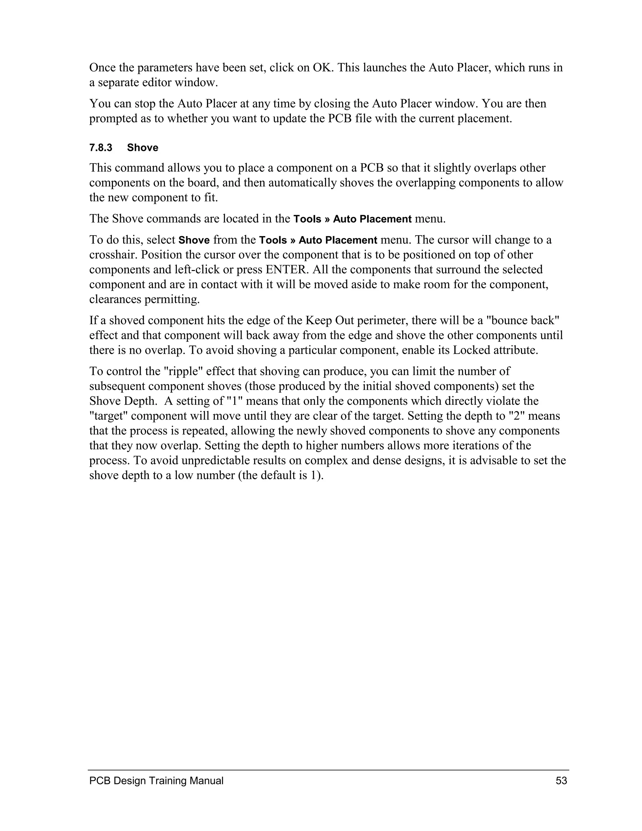 Once the parameters have been set, click on OK. This launches the Auto Placer, which runs in
a separate editor window.
You can stop the Auto Placer at any time by closing the Auto Placer window. You are then
prompted as to whether you want to update the PCB file with the current placement.

7.8.3   Shove
This command allows you to place a component on a PCB so that it slightly overlaps other
components on the board, and then automatically shoves the overlapping components to allow
the new component to fit.
The Shove commands are located in the Tools » Auto Placement menu.
To do this, select Shove from the Tools » Auto Placement menu. The cursor will change to a
crosshair. Position the cursor over the component that is to be positioned on top of other
components and left-click or press ENTER. All the components that surround the selected
component and are in contact with it will be moved aside to make room for the component,
clearances permitting.
If a shoved component hits the edge of the Keep Out perimeter, there will be a "bounce back"
effect and that component will back away from the edge and shove the other components until
there is no overlap. To avoid shoving a particular component, enable its Locked attribute.
To control the "ripple" effect that shoving can produce, you can limit the number of
subsequent component shoves (those produced by the initial shoved components) set the
Shove Depth. A setting of "1" means that only the components which directly violate the
"target" component will move until they are clear of the target. Setting the depth to "2" means
that the process is repeated, allowing the newly shoved components to shove any components
that they now overlap. Setting the depth to higher numbers allows more iterations of the
process. To avoid unpredictable results on complex and dense designs, it is advisable to set the
shove depth to a low number (the default is 1).




PCB Design Training Manual                                                                   53
 