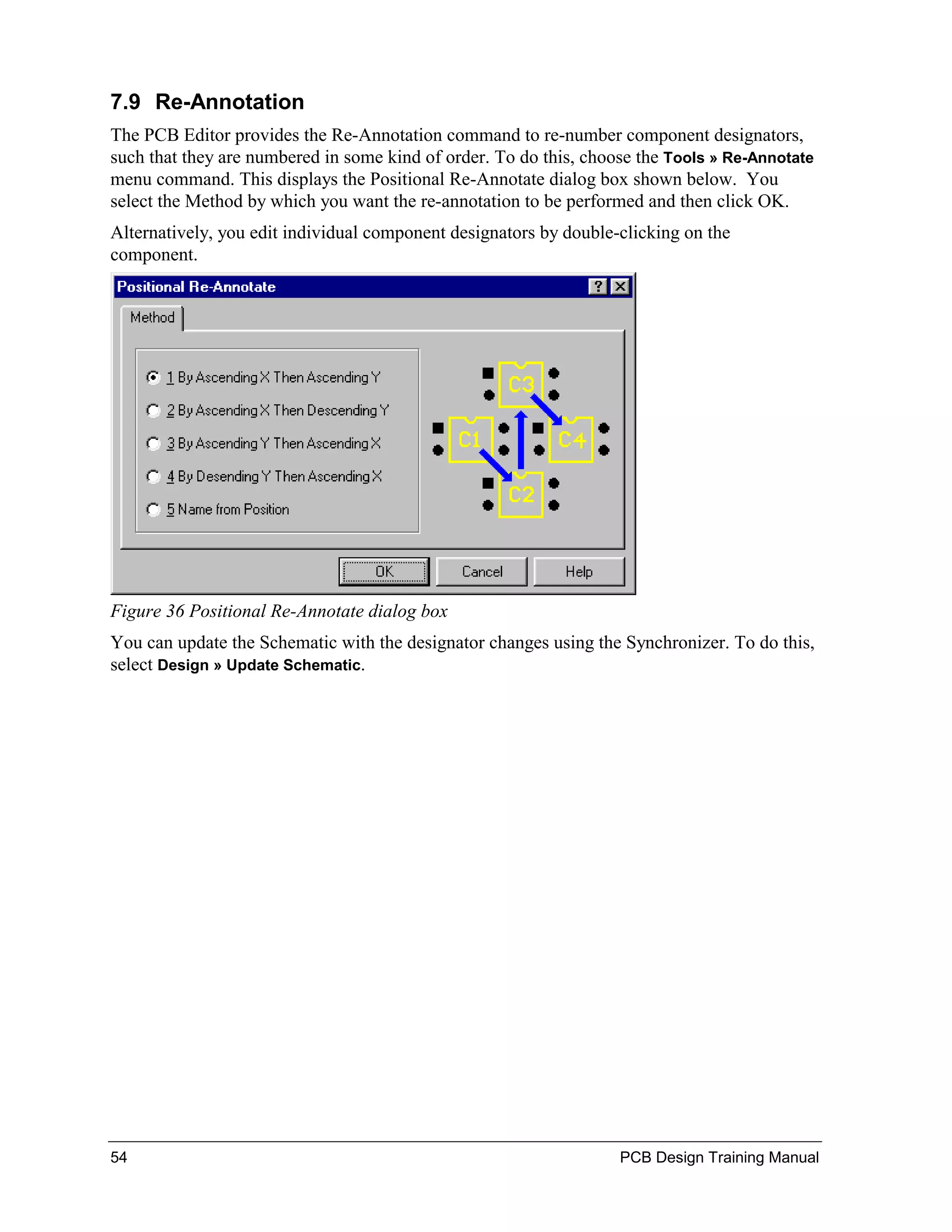 7.9 Re-Annotation
The PCB Editor provides the Re-Annotation command to re-number component designators,
such that they are numbered in some kind of order. To do this, choose the Tools » Re-Annotate
menu command. This displays the Positional Re-Annotate dialog box shown below. You
select the Method by which you want the re-annotation to be performed and then click OK.
Alternatively, you edit individual component designators by double-clicking on the
component.




Figure 36 Positional Re-Annotate dialog box
You can update the Schematic with the designator changes using the Synchronizer. To do this,
select Design » Update Schematic.




54                                                                 PCB Design Training Manual
 