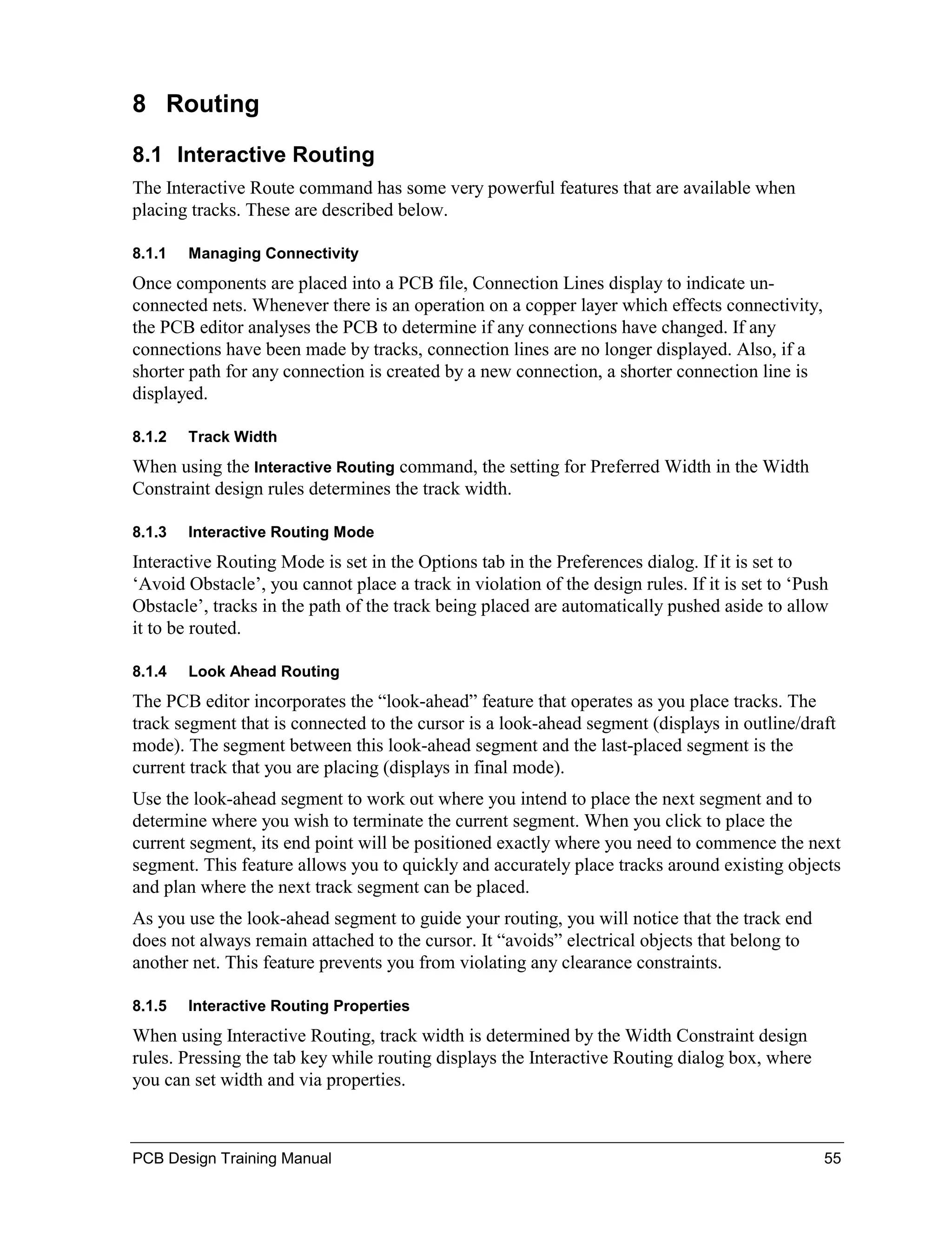 8 Routing

8.1 Interactive Routing
The Interactive Route command has some very powerful features that are available when
placing tracks. These are described below.

8.1.1   Managing Connectivity
Once components are placed into a PCB file, Connection Lines display to indicate un-
connected nets. Whenever there is an operation on a copper layer which effects connectivity,
the PCB editor analyses the PCB to determine if any connections have changed. If any
connections have been made by tracks, connection lines are no longer displayed. Also, if a
shorter path for any connection is created by a new connection, a shorter connection line is
displayed.

8.1.2   Track Width
When using the Interactive Routing command, the setting for Preferred Width in the Width
Constraint design rules determines the track width.

8.1.3   Interactive Routing Mode
Interactive Routing Mode is set in the Options tab in the Preferences dialog. If it is set to
‘Avoid Obstacle’, you cannot place a track in violation of the design rules. If it is set to ‘Push
Obstacle’, tracks in the path of the track being placed are automatically pushed aside to allow
it to be routed.

8.1.4   Look Ahead Routing
The PCB editor incorporates the “look-ahead” feature that operates as you place tracks. The
track segment that is connected to the cursor is a look-ahead segment (displays in outline/draft
mode). The segment between this look-ahead segment and the last-placed segment is the
current track that you are placing (displays in final mode).
Use the look-ahead segment to work out where you intend to place the next segment and to
determine where you wish to terminate the current segment. When you click to place the
current segment, its end point will be positioned exactly where you need to commence the next
segment. This feature allows you to quickly and accurately place tracks around existing objects
and plan where the next track segment can be placed.
As you use the look-ahead segment to guide your routing, you will notice that the track end
does not always remain attached to the cursor. It “avoids” electrical objects that belong to
another net. This feature prevents you from violating any clearance constraints.

8.1.5   Interactive Routing Properties
When using Interactive Routing, track width is determined by the Width Constraint design
rules. Pressing the tab key while routing displays the Interactive Routing dialog box, where
you can set width and via properties.



PCB Design Training Manual                                                                       55
 
