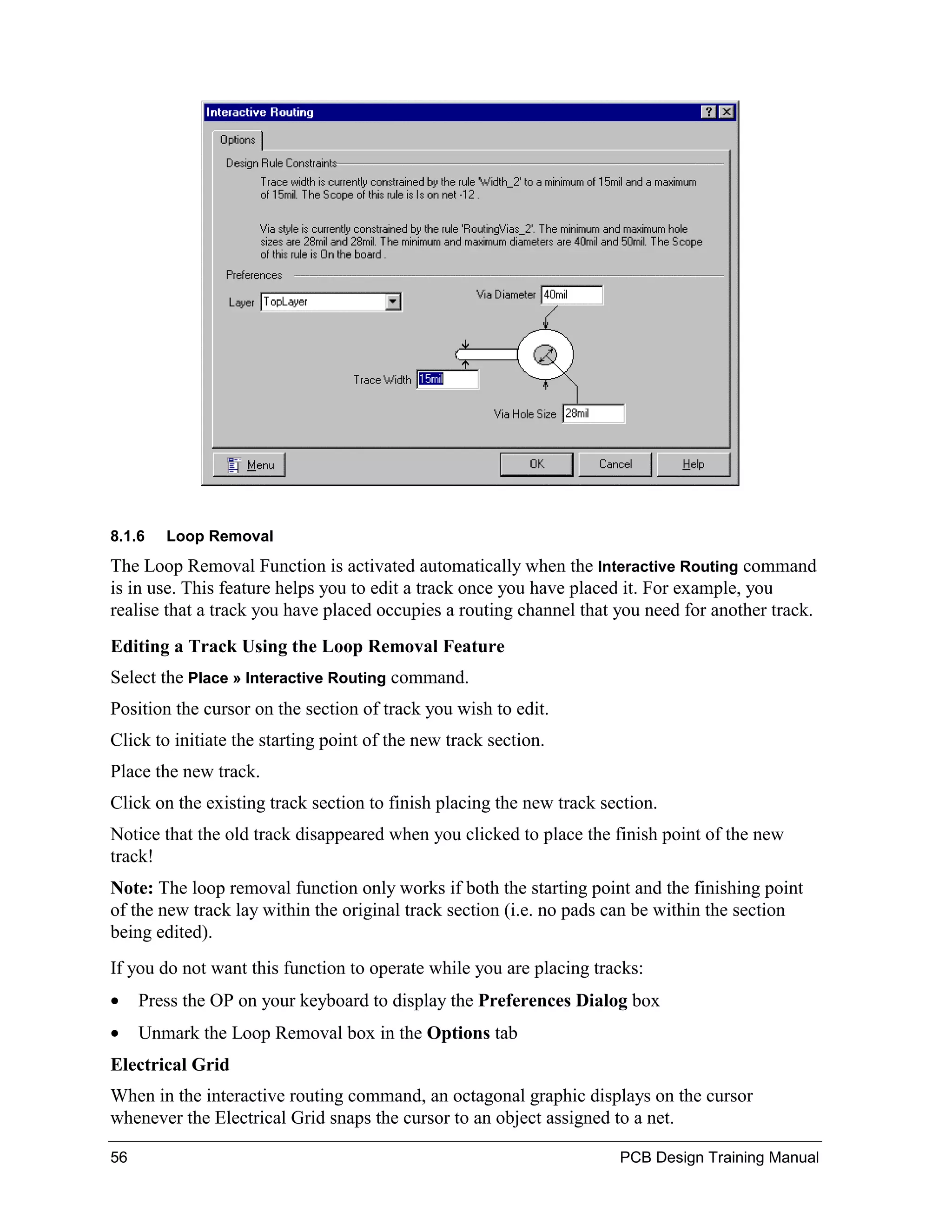 8.1.6   Loop Removal
The Loop Removal Function is activated automatically when the Interactive Routing command
is in use. This feature helps you to edit a track once you have placed it. For example, you
realise that a track you have placed occupies a routing channel that you need for another track.
Editing a Track Using the Loop Removal Feature
Select the Place » Interactive Routing command.
Position the cursor on the section of track you wish to edit.
Click to initiate the starting point of the new track section.
Place the new track.
Click on the existing track section to finish placing the new track section.
Notice that the old track disappeared when you clicked to place the finish point of the new
track!
Note: The loop removal function only works if both the starting point and the finishing point
of the new track lay within the original track section (i.e. no pads can be within the section
being edited).
If you do not want this function to operate while you are placing tracks:
•    Press the OP on your keyboard to display the Preferences Dialog box
•    Unmark the Loop Removal box in the Options tab
Electrical Grid
When in the interactive routing command, an octagonal graphic displays on the cursor
whenever the Electrical Grid snaps the cursor to an object assigned to a net.

56                                                                    PCB Design Training Manual
 