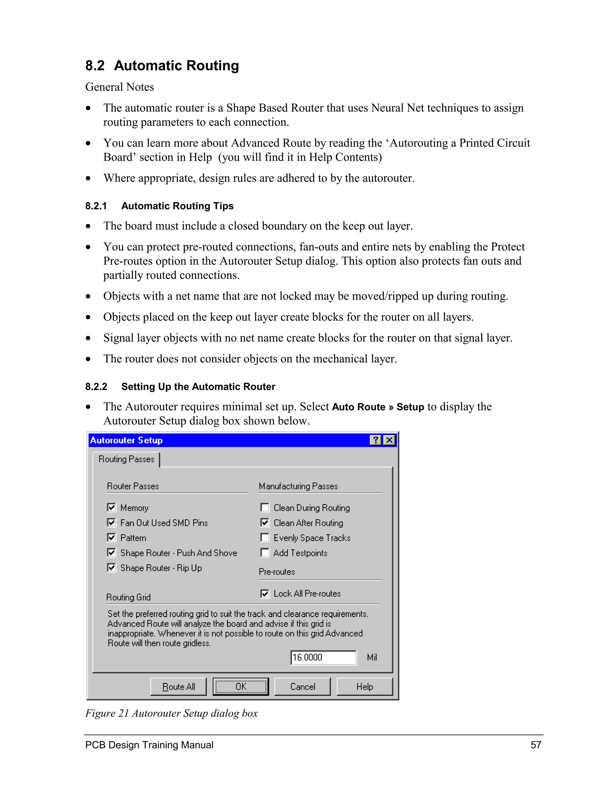 8.2 Automatic Routing
General Notes
•   The automatic router is a Shape Based Router that uses Neural Net techniques to assign
    routing parameters to each connection.
•   You can learn more about Advanced Route by reading the ‘Autorouting a Printed Circuit
    Board’ section in Help (you will find it in Help Contents)
•   Where appropriate, design rules are adhered to by the autorouter.

8.2.1   Automatic Routing Tips

•   The board must include a closed boundary on the keep out layer.
•   You can protect pre-routed connections, fan-outs and entire nets by enabling the Protect
    Pre-routes option in the Autorouter Setup dialog. This option also protects fan outs and
    partially routed connections.
•   Objects with a net name that are not locked may be moved/ripped up during routing.
•   Objects placed on the keep out layer create blocks for the router on all layers.
•   Signal layer objects with no net name create blocks for the router on that signal layer.
•   The router does not consider objects on the mechanical layer.

8.2.2   Setting Up the Automatic Router

•   The Autorouter requires minimal set up. Select Auto Route » Setup to display the
    Autorouter Setup dialog box shown below.




Figure 21 Autorouter Setup dialog box

PCB Design Training Manual                                                                     57
 