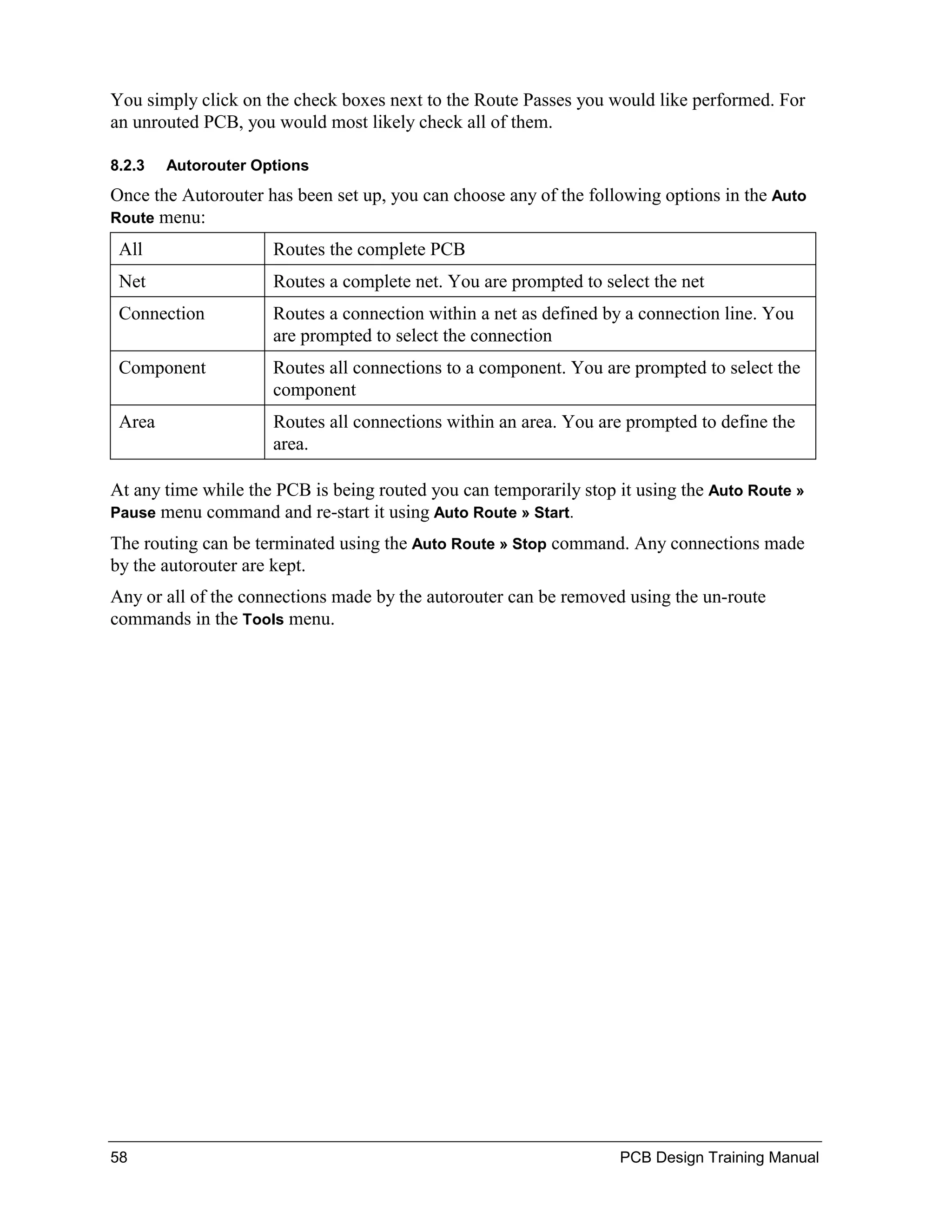 You simply click on the check boxes next to the Route Passes you would like performed. For
an unrouted PCB, you would most likely check all of them.

8.2.3   Autorouter Options
Once the Autorouter has been set up, you can choose any of the following options in the Auto
Route menu:

 All                 Routes the complete PCB
 Net                 Routes a complete net. You are prompted to select the net
 Connection          Routes a connection within a net as defined by a connection line. You
                     are prompted to select the connection
 Component           Routes all connections to a component. You are prompted to select the
                     component
 Area                Routes all connections within an area. You are prompted to define the
                     area.

At any time while the PCB is being routed you can temporarily stop it using the Auto Route »
Pause menu command and re-start it using Auto Route » Start.

The routing can be terminated using the Auto Route » Stop command. Any connections made
by the autorouter are kept.
Any or all of the connections made by the autorouter can be removed using the un-route
commands in the Tools menu.




58                                                                 PCB Design Training Manual
 