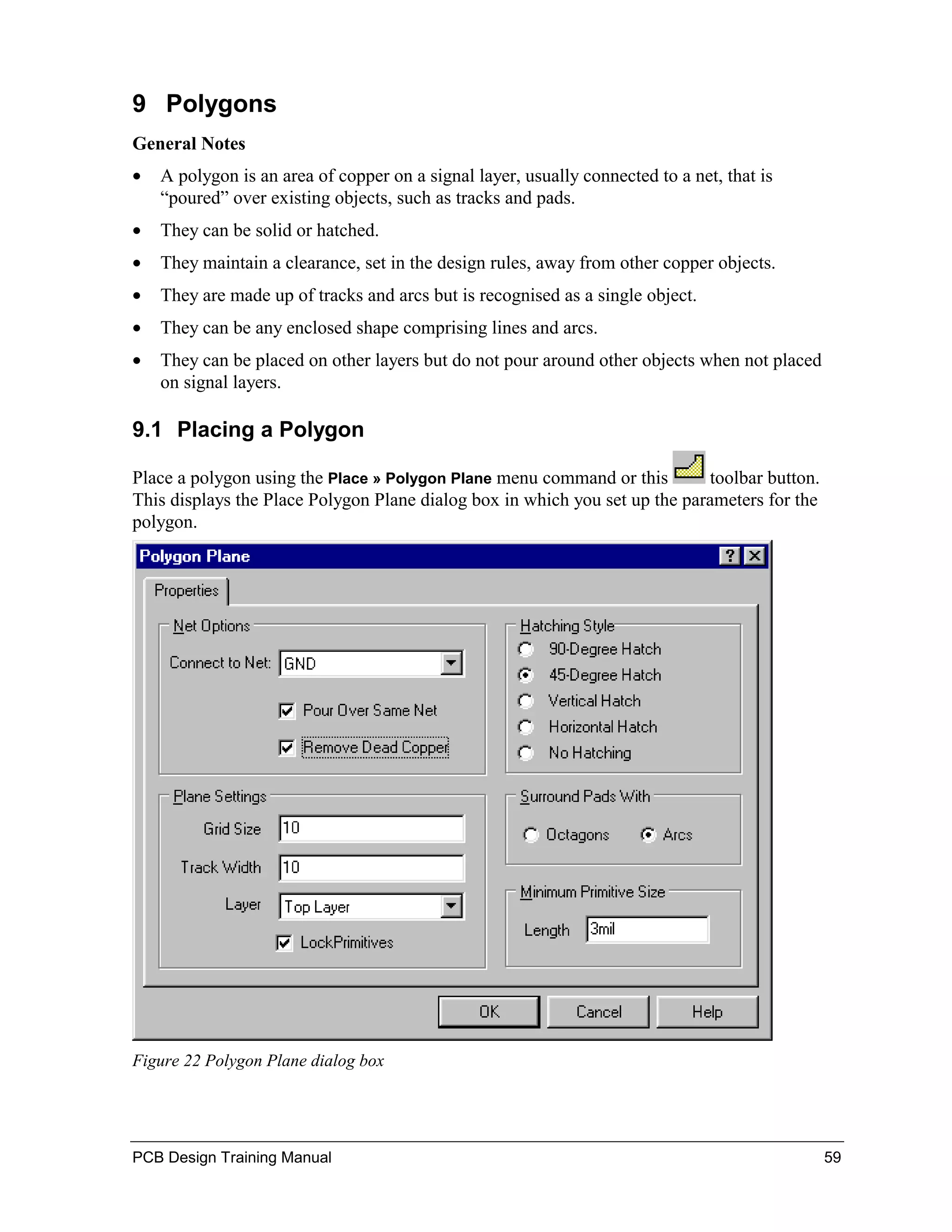 9 Polygons
General Notes
•   A polygon is an area of copper on a signal layer, usually connected to a net, that is
    “poured” over existing objects, such as tracks and pads.
•   They can be solid or hatched.
•   They maintain a clearance, set in the design rules, away from other copper objects.
•   They are made up of tracks and arcs but is recognised as a single object.
•   They can be any enclosed shape comprising lines and arcs.
•   They can be placed on other layers but do not pour around other objects when not placed
    on signal layers.

9.1 Placing a Polygon

Place a polygon using the Place » Polygon Plane menu command or this        toolbar button.
This displays the Place Polygon Plane dialog box in which you set up the parameters for the
polygon.




Figure 22 Polygon Plane dialog box




PCB Design Training Manual                                                                    59
 