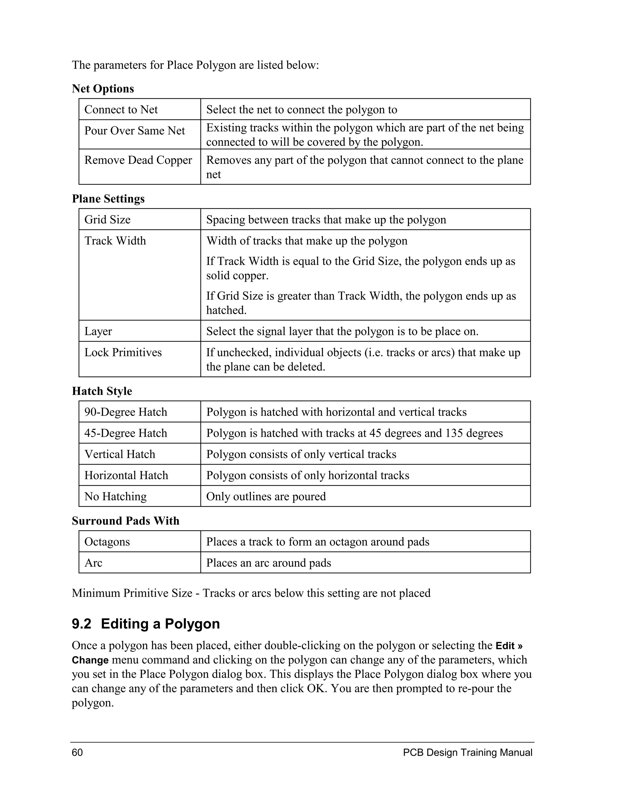 The parameters for Place Polygon are listed below:
Net Options
     Connect to Net        Select the net to connect the polygon to
     Pour Over Same Net    Existing tracks within the polygon which are part of the net being
                           connected to will be covered by the polygon.
     Remove Dead Copper    Removes any part of the polygon that cannot connect to the plane
                           net

Plane Settings
     Grid Size             Spacing between tracks that make up the polygon
     Track Width           Width of tracks that make up the polygon
                           If Track Width is equal to the Grid Size, the polygon ends up as
                           solid copper.
                           If Grid Size is greater than Track Width, the polygon ends up as
                           hatched.
     Layer                 Select the signal layer that the polygon is to be place on.
     Lock Primitives       If unchecked, individual objects (i.e. tracks or arcs) that make up
                           the plane can be deleted.

Hatch Style
     90-Degree Hatch       Polygon is hatched with horizontal and vertical tracks
     45-Degree Hatch       Polygon is hatched with tracks at 45 degrees and 135 degrees
     Vertical Hatch        Polygon consists of only vertical tracks
     Horizontal Hatch      Polygon consists of only horizontal tracks
     No Hatching           Only outlines are poured

Surround Pads With
     Octagons              Places a track to form an octagon around pads
     Arc                   Places an arc around pads

Minimum Primitive Size - Tracks or arcs below this setting are not placed

9.2 Editing a Polygon
Once a polygon has been placed, either double-clicking on the polygon or selecting the Edit »
Change menu    command and clicking on the polygon can change any of the parameters, which
you set in the Place Polygon dialog box. This displays the Place Polygon dialog box where you
can change any of the parameters and then click OK. You are then prompted to re-pour the
polygon.



60                                                                    PCB Design Training Manual
 