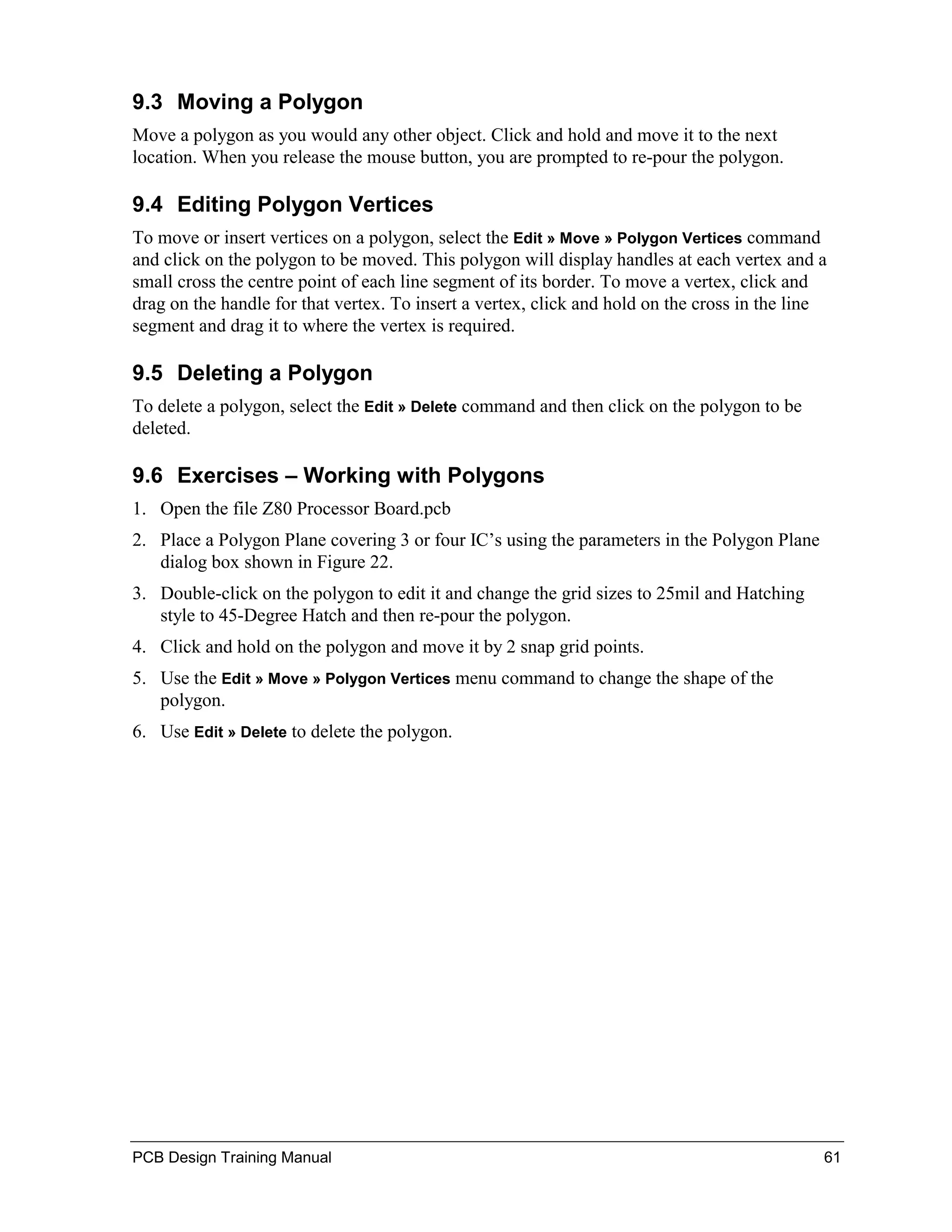 9.3 Moving a Polygon
Move a polygon as you would any other object. Click and hold and move it to the next
location. When you release the mouse button, you are prompted to re-pour the polygon.

9.4 Editing Polygon Vertices
To move or insert vertices on a polygon, select the Edit » Move » Polygon Vertices command
and click on the polygon to be moved. This polygon will display handles at each vertex and a
small cross the centre point of each line segment of its border. To move a vertex, click and
drag on the handle for that vertex. To insert a vertex, click and hold on the cross in the line
segment and drag it to where the vertex is required.

9.5 Deleting a Polygon
To delete a polygon, select the Edit » Delete command and then click on the polygon to be
deleted.

9.6 Exercises – Working with Polygons
1. Open the file Z80 Processor Board.pcb
2. Place a Polygon Plane covering 3 or four IC’s using the parameters in the Polygon Plane
   dialog box shown in Figure 22.
3. Double-click on the polygon to edit it and change the grid sizes to 25mil and Hatching
   style to 45-Degree Hatch and then re-pour the polygon.
4. Click and hold on the polygon and move it by 2 snap grid points.
5. Use the Edit » Move » Polygon Vertices menu command to change the shape of the
   polygon.
6. Use Edit » Delete to delete the polygon.




PCB Design Training Manual                                                                    61
 