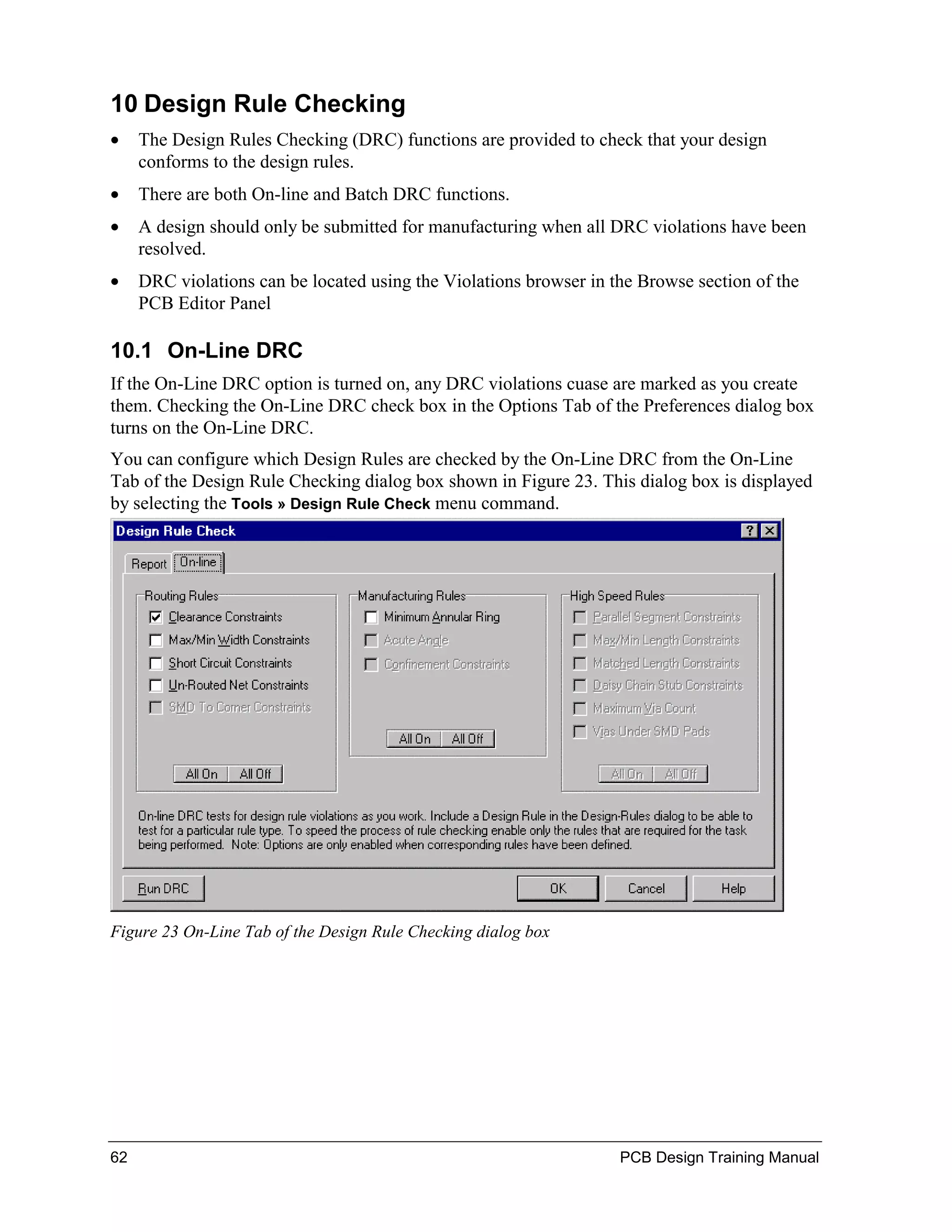 10 Design Rule Checking
•    The Design Rules Checking (DRC) functions are provided to check that your design
     conforms to the design rules.
•    There are both On-line and Batch DRC functions.
•    A design should only be submitted for manufacturing when all DRC violations have been
     resolved.
•    DRC violations can be located using the Violations browser in the Browse section of the
     PCB Editor Panel

10.1 On-Line DRC
If the On-Line DRC option is turned on, any DRC violations cuase are marked as you create
them. Checking the On-Line DRC check box in the Options Tab of the Preferences dialog box
turns on the On-Line DRC.
You can configure which Design Rules are checked by the On-Line DRC from the On-Line
Tab of the Design Rule Checking dialog box shown in Figure 23. This dialog box is displayed
by selecting the Tools » Design Rule Check menu command.




Figure 23 On-Line Tab of the Design Rule Checking dialog box




62                                                                  PCB Design Training Manual
 
