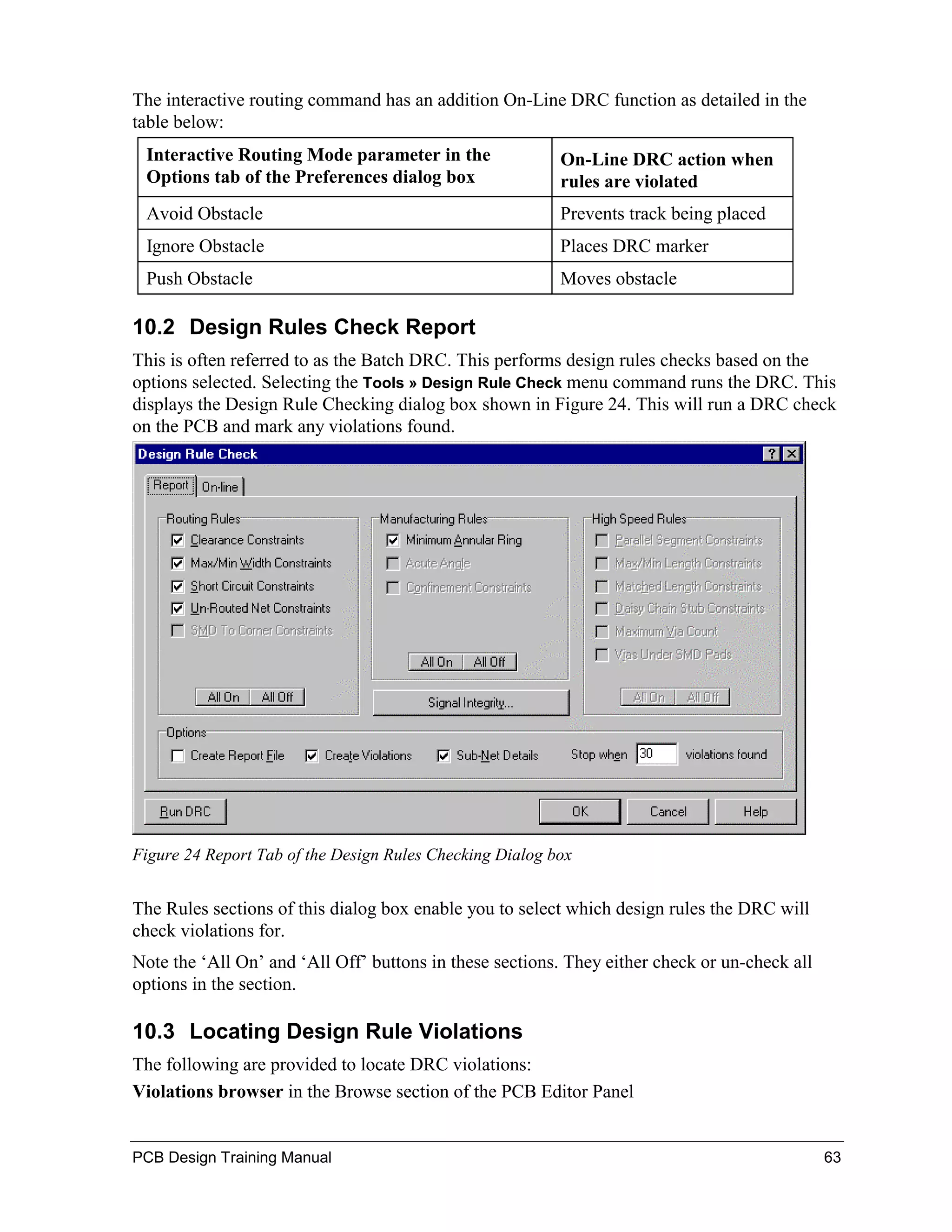 The interactive routing command has an addition On-Line DRC function as detailed in the
table below:
 Interactive Routing Mode parameter in the                On-Line DRC action when
 Options tab of the Preferences dialog box                rules are violated
 Avoid Obstacle                                           Prevents track being placed
 Ignore Obstacle                                          Places DRC marker
 Push Obstacle                                            Moves obstacle

10.2 Design Rules Check Report
This is often referred to as the Batch DRC. This performs design rules checks based on the
options selected. Selecting the Tools » Design Rule Check menu command runs the DRC. This
displays the Design Rule Checking dialog box shown in Figure 24. This will run a DRC check
on the PCB and mark any violations found.




Figure 24 Report Tab of the Design Rules Checking Dialog box


The Rules sections of this dialog box enable you to select which design rules the DRC will
check violations for.
Note the ‘All On’ and ‘All Off’ buttons in these sections. They either check or un-check all
options in the section.

10.3 Locating Design Rule Violations
The following are provided to locate DRC violations:
Violations browser in the Browse section of the PCB Editor Panel


PCB Design Training Manual                                                                     63
 