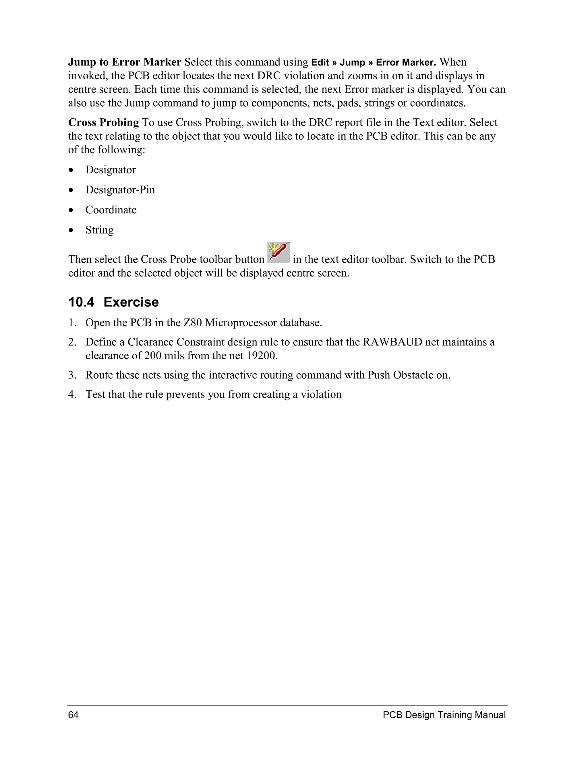 Jump to Error Marker Select this command using Edit » Jump » Error Marker. When
invoked, the PCB editor locates the next DRC violation and zooms in on it and displays in
centre screen. Each time this command is selected, the next Error marker is displayed. You can
also use the Jump command to jump to components, nets, pads, strings or coordinates.
Cross Probing To use Cross Probing, switch to the DRC report file in the Text editor. Select
the text relating to the object that you would like to locate in the PCB editor. This can be any
of the following:
•    Designator
•    Designator-Pin
•    Coordinate
•    String

Then select the Cross Probe toolbar button        in the text editor toolbar. Switch to the PCB
editor and the selected object will be displayed centre screen.

10.4 Exercise
1. Open the PCB in the Z80 Microprocessor database.
2. Define a Clearance Constraint design rule to ensure that the RAWBAUD net maintains a
   clearance of 200 mils from the net 19200.
3. Route these nets using the interactive routing command with Push Obstacle on.
4. Test that the rule prevents you from creating a violation




64                                                                    PCB Design Training Manual
 