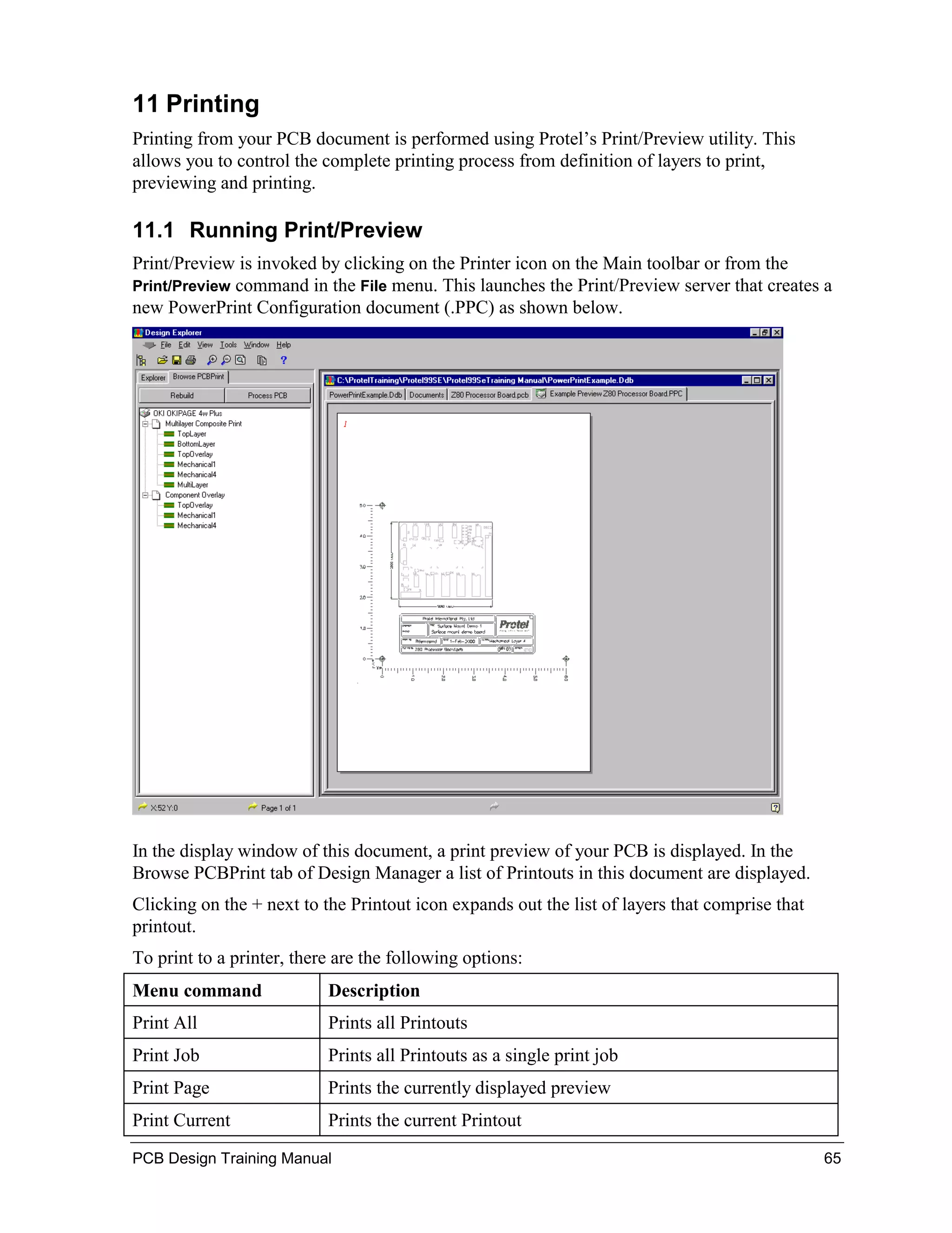 11 Printing
Printing from your PCB document is performed using Protel’s Print/Preview utility. This
allows you to control the complete printing process from definition of layers to print,
previewing and printing.

11.1 Running Print/Preview
Print/Preview is invoked by clicking on the Printer icon on the Main toolbar or from the
Print/Preview command in the File menu. This launches the Print/Preview server that creates a
new PowerPrint Configuration document (.PPC) as shown below.




In the display window of this document, a print preview of your PCB is displayed. In the
Browse PCBPrint tab of Design Manager a list of Printouts in this document are displayed.
Clicking on the + next to the Printout icon expands out the list of layers that comprise that
printout.
To print to a printer, there are the following options:
Menu command               Description
Print All                  Prints all Printouts
Print Job                  Prints all Printouts as a single print job
Print Page                 Prints the currently displayed preview
Print Current              Prints the current Printout
PCB Design Training Manual                                                                      65
 