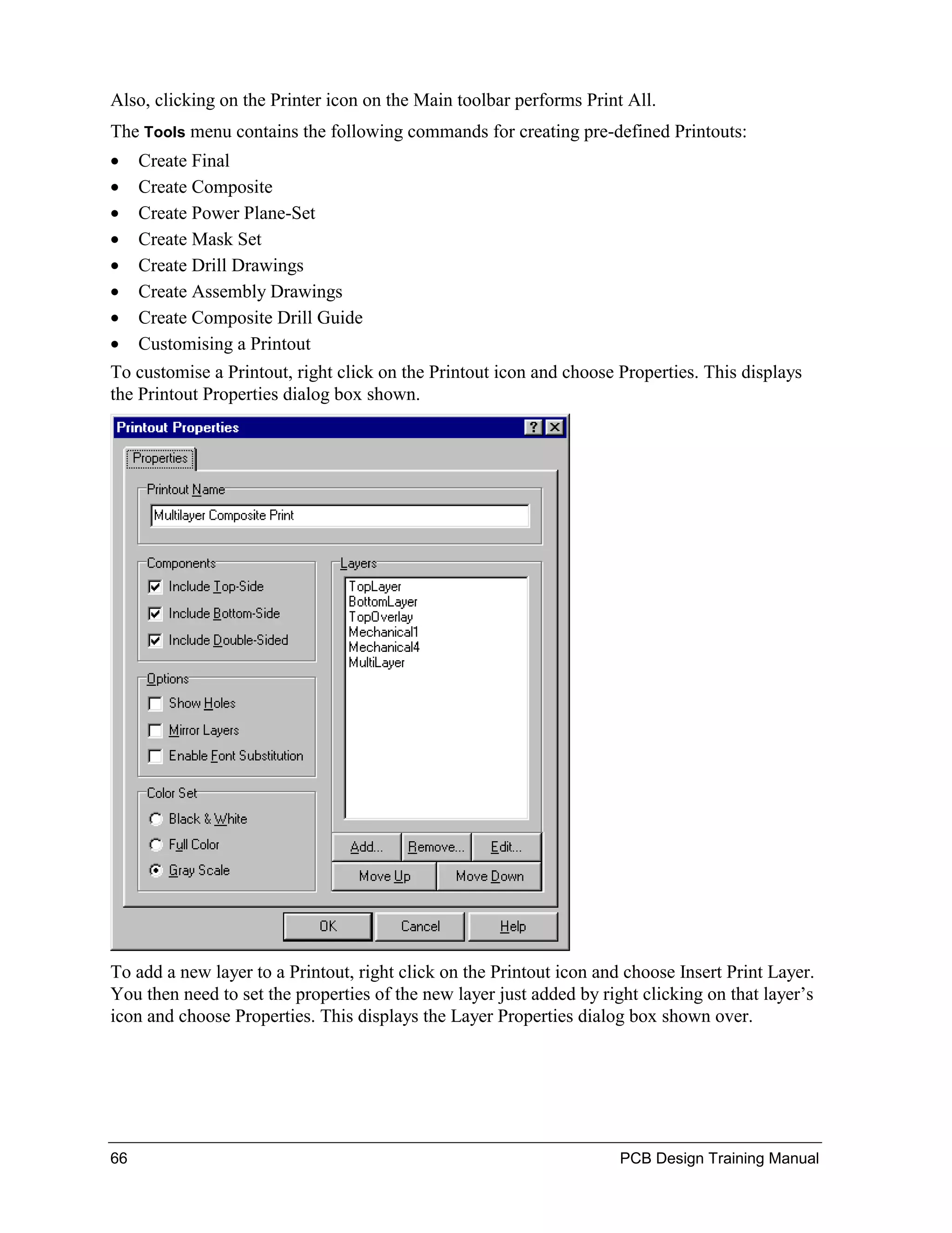 Also, clicking on the Printer icon on the Main toolbar performs Print All.
The Tools menu contains the following commands for creating pre-defined Printouts:
•    Create Final
•    Create Composite
•    Create Power Plane-Set
•    Create Mask Set
•    Create Drill Drawings
•    Create Assembly Drawings
•    Create Composite Drill Guide
•    Customising a Printout
To customise a Printout, right click on the Printout icon and choose Properties. This displays
the Printout Properties dialog box shown.




To add a new layer to a Printout, right click on the Printout icon and choose Insert Print Layer.
You then need to set the properties of the new layer just added by right clicking on that layer’s
icon and choose Properties. This displays the Layer Properties dialog box shown over.




66                                                                    PCB Design Training Manual
 