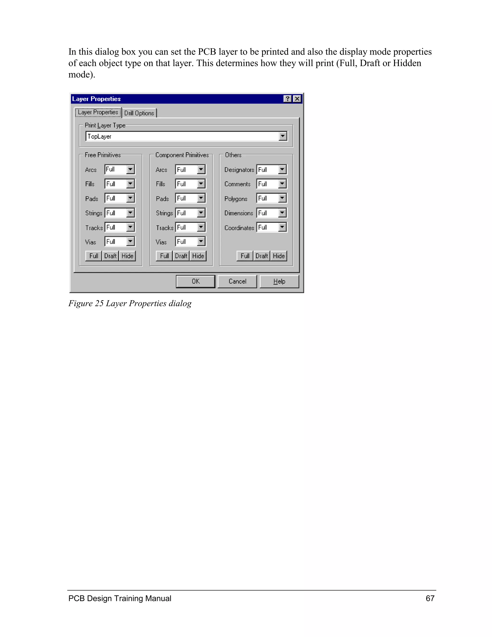 In this dialog box you can set the PCB layer to be printed and also the display mode properties
of each object type on that layer. This determines how they will print (Full, Draft or Hidden
mode).




Figure 25 Layer Properties dialog




PCB Design Training Manual                                                                   67
 