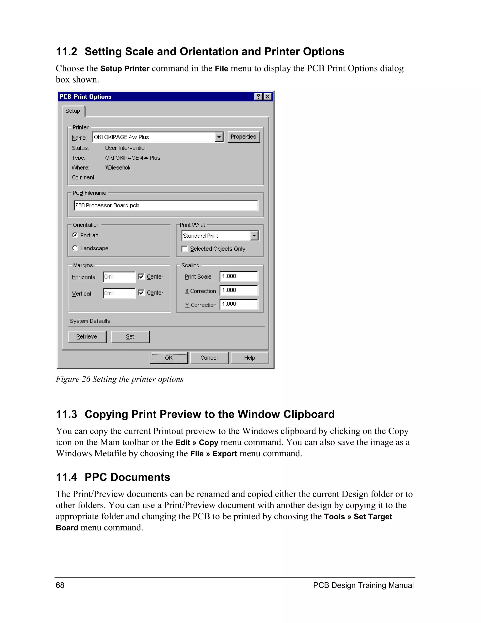 11.2 Setting Scale and Orientation and Printer Options
Choose the Setup Printer command in the File menu to display the PCB Print Options dialog
box shown.




Figure 26 Setting the printer options



11.3 Copying Print Preview to the Window Clipboard
You can copy the current Printout preview to the Windows clipboard by clicking on the Copy
icon on the Main toolbar or the Edit » Copy menu command. You can also save the image as a
Windows Metafile by choosing the File » Export menu command.

11.4 PPC Documents
The Print/Preview documents can be renamed and copied either the current Design folder or to
other folders. You can use a Print/Preview document with another design by copying it to the
appropriate folder and changing the PCB to be printed by choosing the Tools » Set Target
Board menu command.




68                                                                PCB Design Training Manual
 