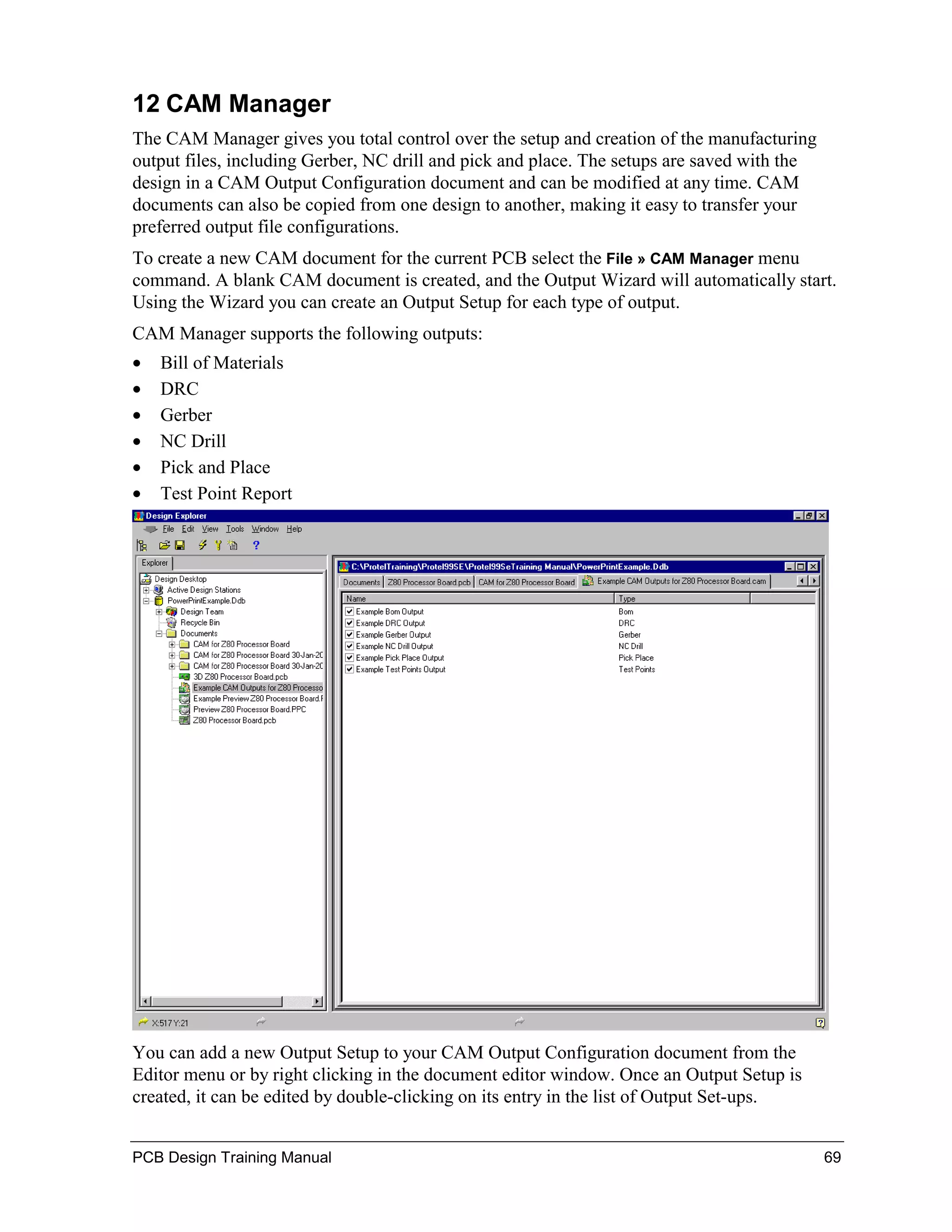 12 CAM Manager
The CAM Manager gives you total control over the setup and creation of the manufacturing
output files, including Gerber, NC drill and pick and place. The setups are saved with the
design in a CAM Output Configuration document and can be modified at any time. CAM
documents can also be copied from one design to another, making it easy to transfer your
preferred output file configurations.
To create a new CAM document for the current PCB select the File » CAM Manager menu
command. A blank CAM document is created, and the Output Wizard will automatically start.
Using the Wizard you can create an Output Setup for each type of output.
CAM Manager supports the following outputs:
•   Bill of Materials
•   DRC
•   Gerber
•   NC Drill
•   Pick and Place
•   Test Point Report




You can add a new Output Setup to your CAM Output Configuration document from the
Editor menu or by right clicking in the document editor window. Once an Output Setup is
created, it can be edited by double-clicking on its entry in the list of Output Set-ups.


PCB Design Training Manual                                                                   69
 