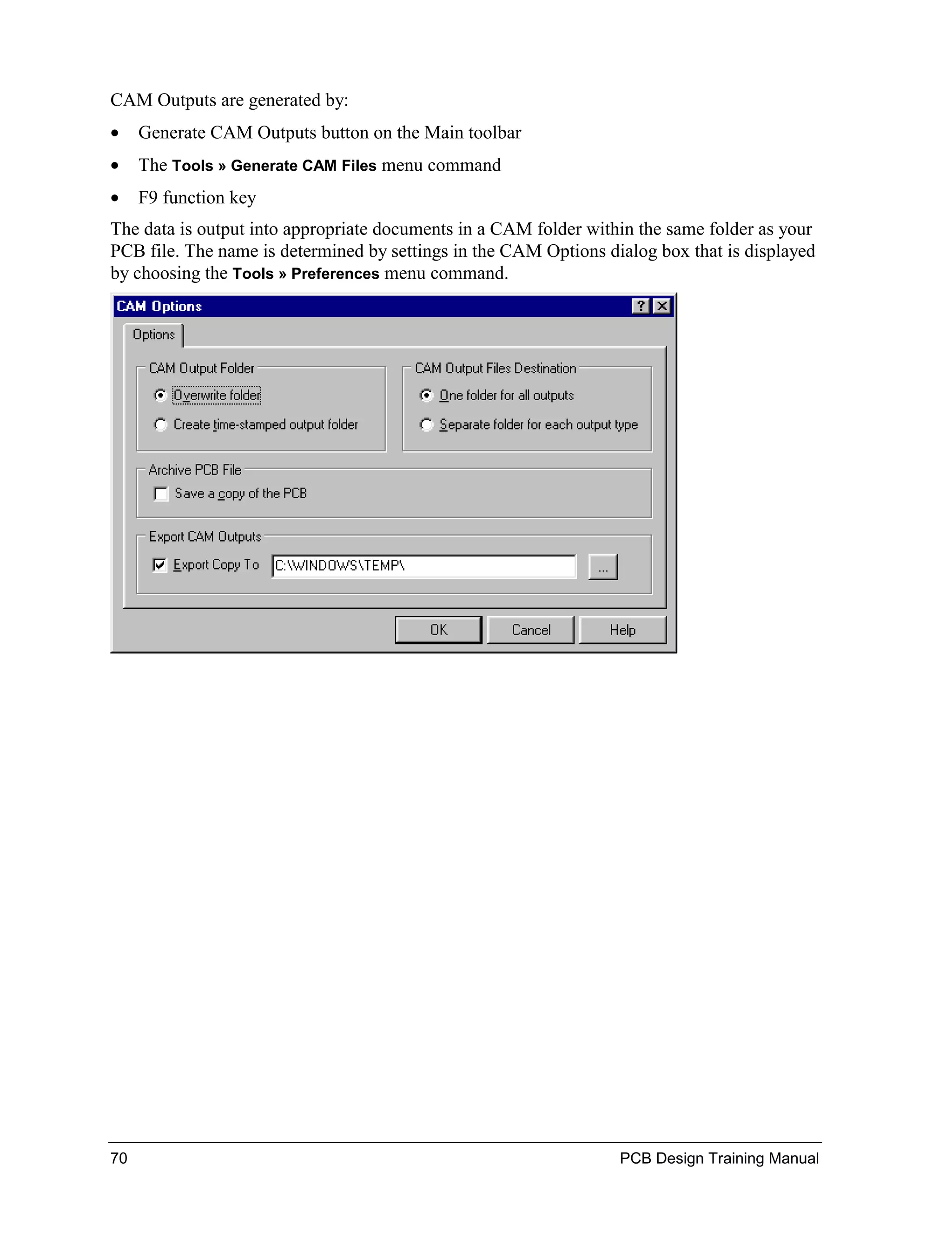 CAM Outputs are generated by:
•    Generate CAM Outputs button on the Main toolbar
•    The Tools » Generate CAM Files menu command
•    F9 function key
The data is output into appropriate documents in a CAM folder within the same folder as your
PCB file. The name is determined by settings in the CAM Options dialog box that is displayed
by choosing the Tools » Preferences menu command.




70                                                                PCB Design Training Manual
 