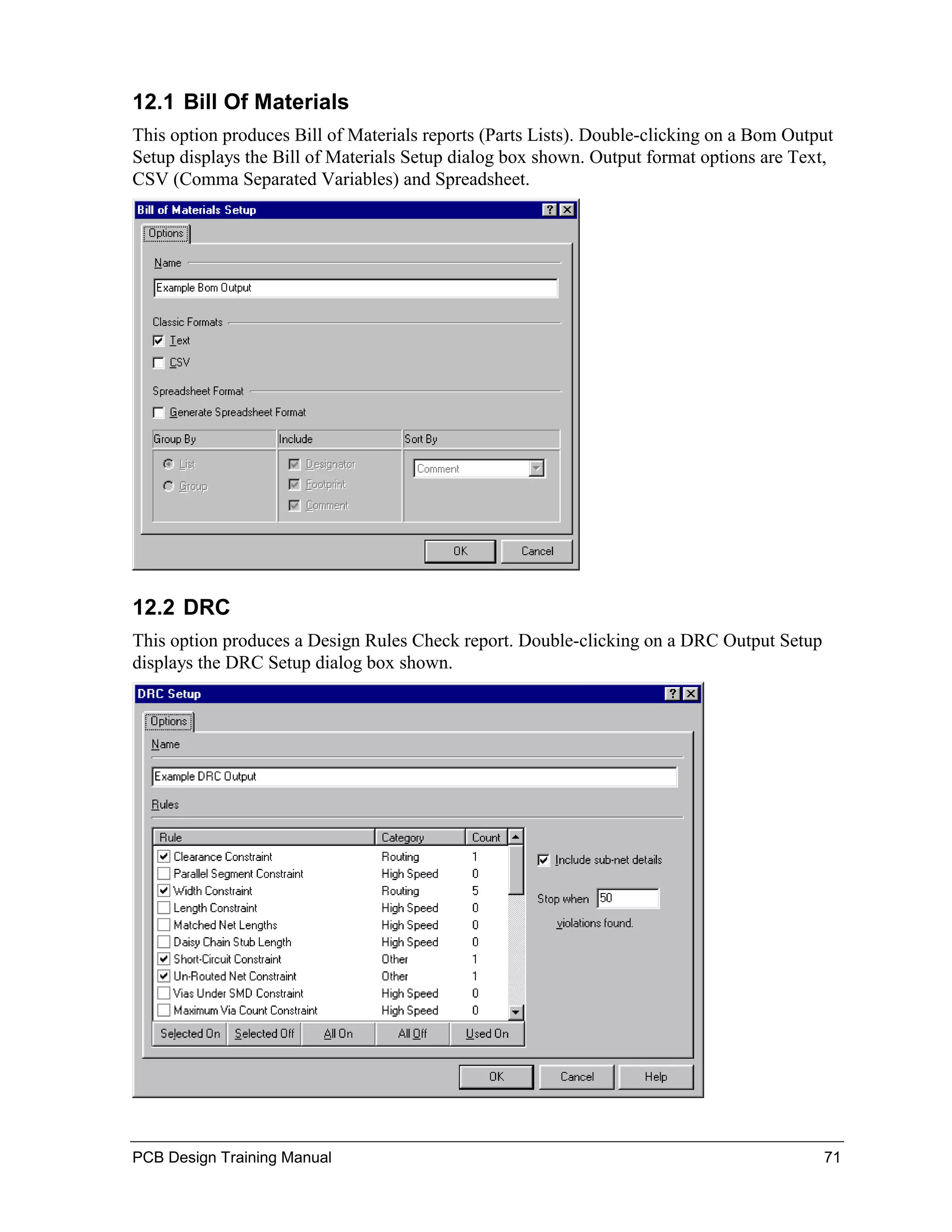 12.1 Bill Of Materials
This option produces Bill of Materials reports (Parts Lists). Double-clicking on a Bom Output
Setup displays the Bill of Materials Setup dialog box shown. Output format options are Text,
CSV (Comma Separated Variables) and Spreadsheet.




12.2 DRC
This option produces a Design Rules Check report. Double-clicking on a DRC Output Setup
displays the DRC Setup dialog box shown.




PCB Design Training Manual                                                                 71
 