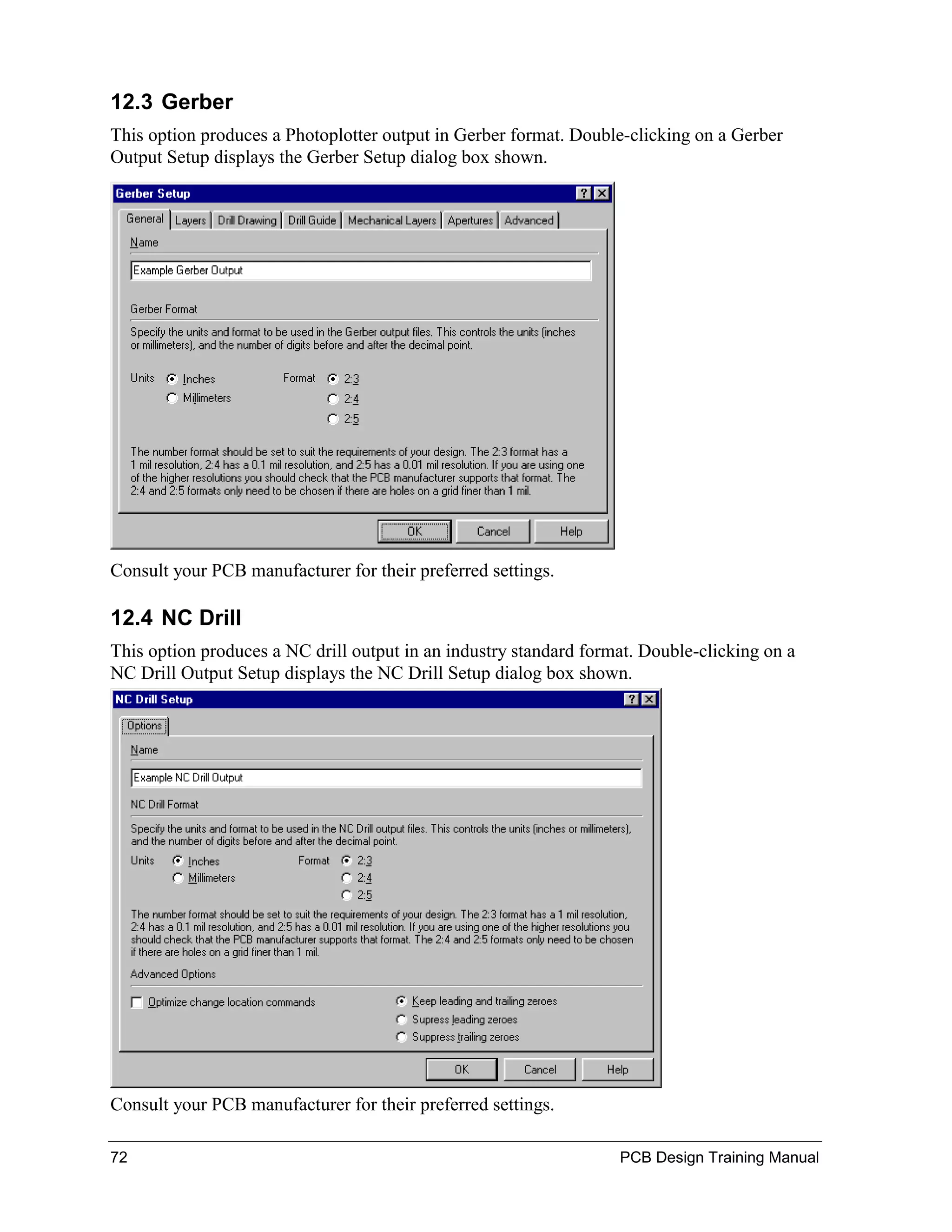 12.3 Gerber
This option produces a Photoplotter output in Gerber format. Double-clicking on a Gerber
Output Setup displays the Gerber Setup dialog box shown.




Consult your PCB manufacturer for their preferred settings.

12.4 NC Drill
This option produces a NC drill output in an industry standard format. Double-clicking on a
NC Drill Output Setup displays the NC Drill Setup dialog box shown.




Consult your PCB manufacturer for their preferred settings.

72                                                                 PCB Design Training Manual
 