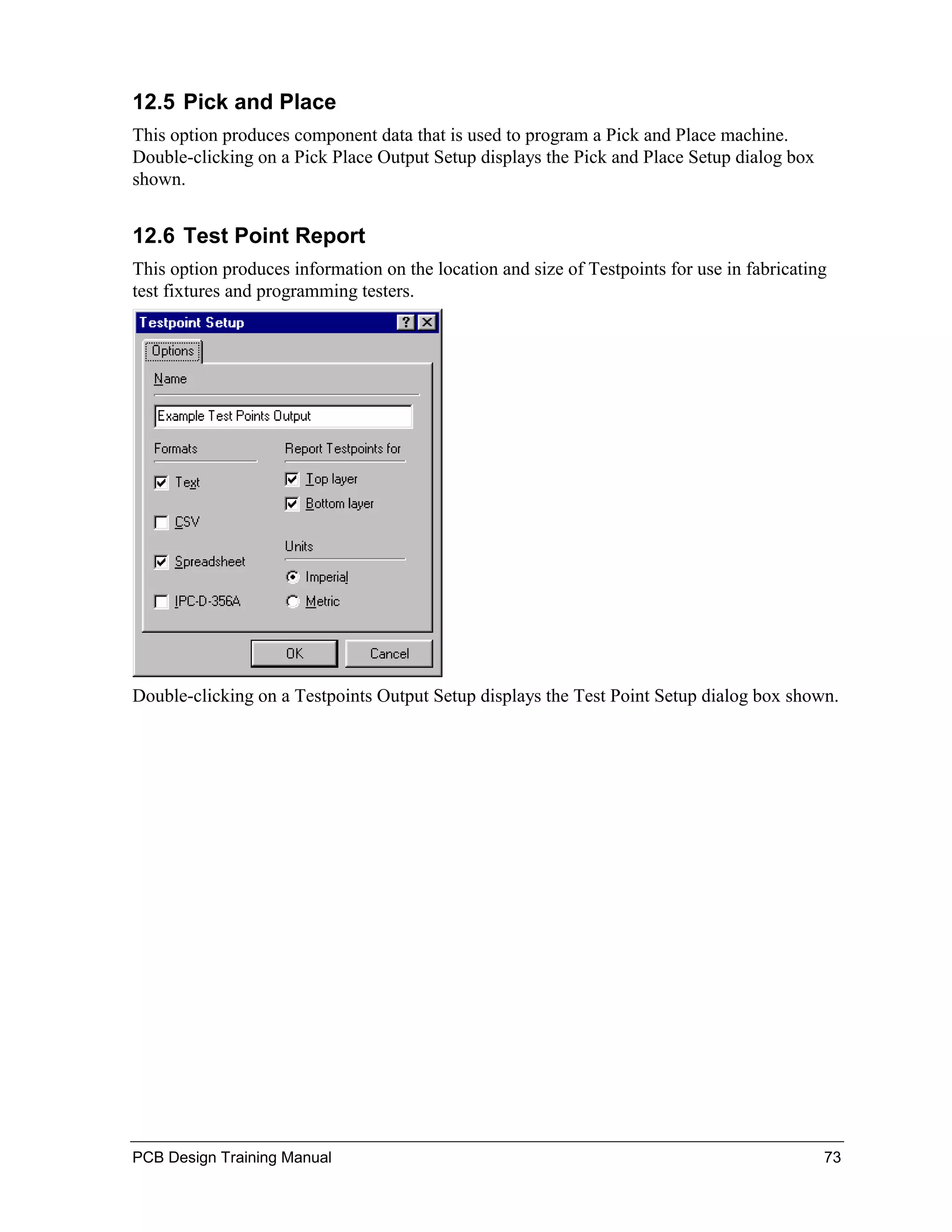 12.5 Pick and Place
This option produces component data that is used to program a Pick and Place machine.
Double-clicking on a Pick Place Output Setup displays the Pick and Place Setup dialog box
shown.


12.6 Test Point Report
This option produces information on the location and size of Testpoints for use in fabricating
test fixtures and programming testers.




Double-clicking on a Testpoints Output Setup displays the Test Point Setup dialog box shown.




PCB Design Training Manual                                                                   73
 