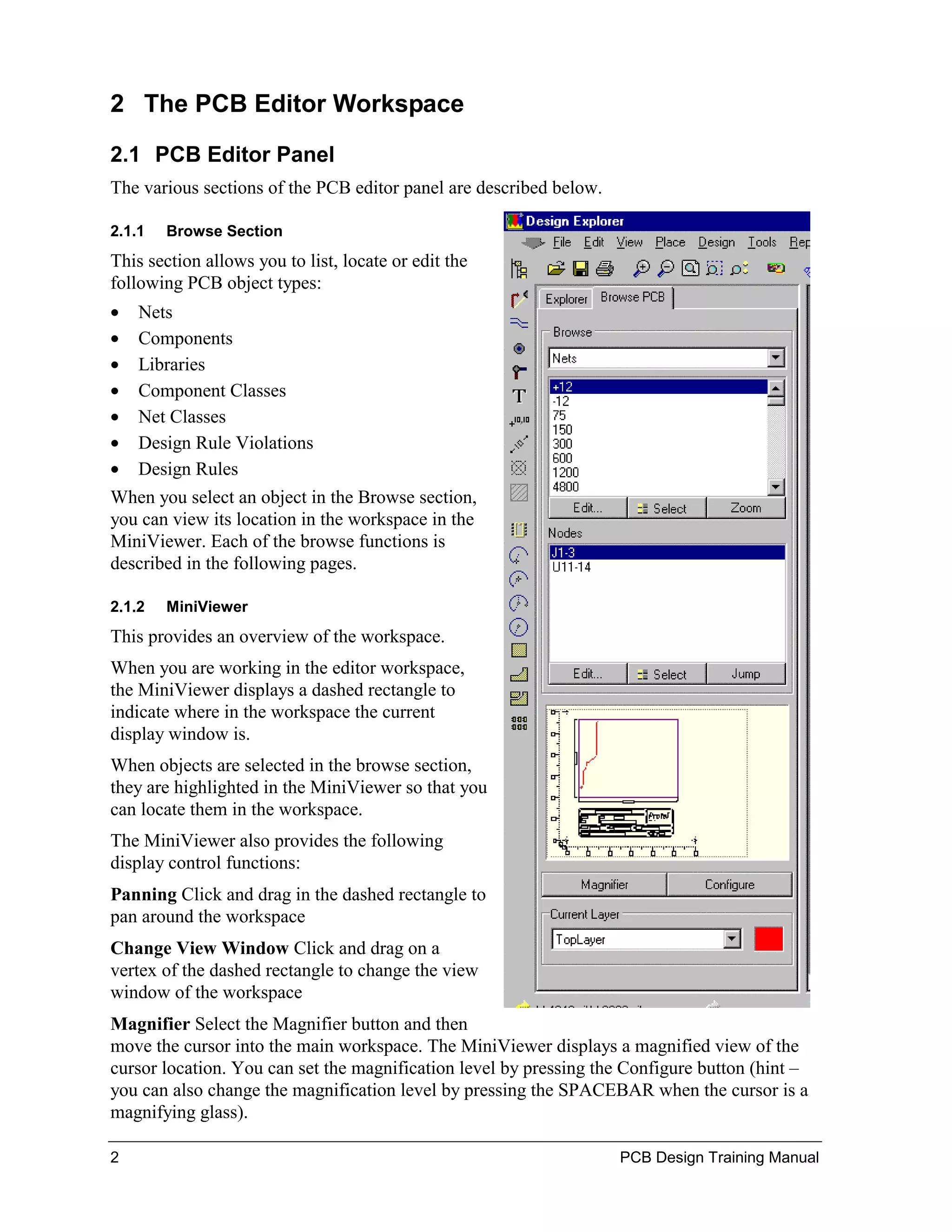 2 The PCB Editor Workspace

2.1 PCB Editor Panel
The various sections of the PCB editor panel are described below.

2.1.1   Browse Section
This section allows you to list, locate or edit the
following PCB object types:
•   Nets
•   Components
•   Libraries
•   Component Classes
•   Net Classes
•   Design Rule Violations
•   Design Rules
When you select an object in the Browse section,
you can view its location in the workspace in the
MiniViewer. Each of the browse functions is
described in the following pages.

2.1.2   MiniViewer
This provides an overview of the workspace.
When you are working in the editor workspace,
the MiniViewer displays a dashed rectangle to
indicate where in the workspace the current
display window is.
When objects are selected in the browse section,
they are highlighted in the MiniViewer so that you
can locate them in the workspace.
The MiniViewer also provides the following
display control functions:
Panning Click and drag in the dashed rectangle to
pan around the workspace
Change View Window Click and drag on a
vertex of the dashed rectangle to change the view
window of the workspace
Magnifier Select the Magnifier button and then
move the cursor into the main workspace. The MiniViewer displays a magnified view of the
cursor location. You can set the magnification level by pressing the Configure button (hint –
you can also change the magnification level by pressing the SPACEBAR when the cursor is a
magnifying glass).

2                                                                   PCB Design Training Manual
 