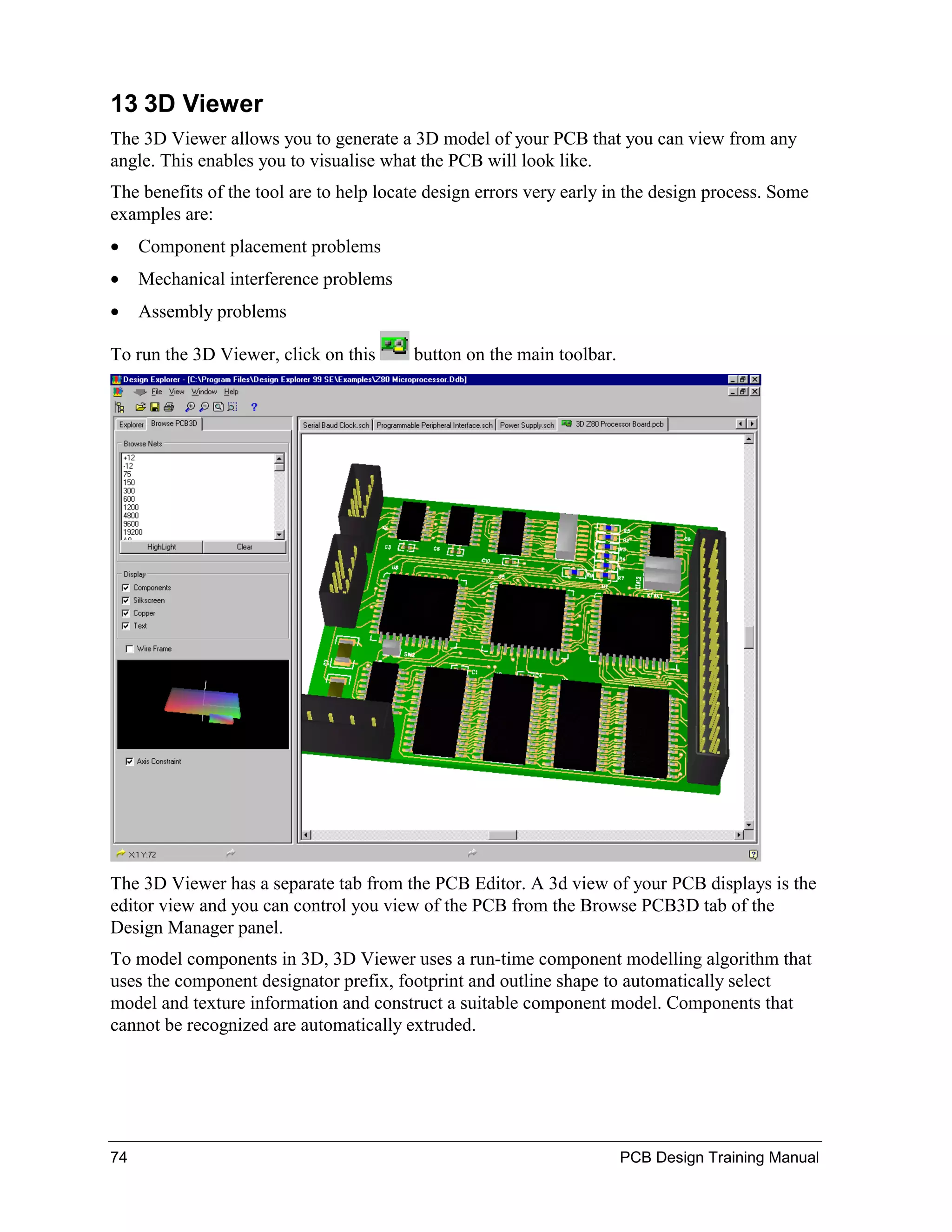 13 3D Viewer
The 3D Viewer allows you to generate a 3D model of your PCB that you can view from any
angle. This enables you to visualise what the PCB will look like.
The benefits of the tool are to help locate design errors very early in the design process. Some
examples are:
•    Component placement problems
•    Mechanical interference problems
•    Assembly problems

To run the 3D Viewer, click on this      button on the main toolbar.




The 3D Viewer has a separate tab from the PCB Editor. A 3d view of your PCB displays is the
editor view and you can control you view of the PCB from the Browse PCB3D tab of the
Design Manager panel.
To model components in 3D, 3D Viewer uses a run-time component modelling algorithm that
uses the component designator prefix, footprint and outline shape to automatically select
model and texture information and construct a suitable component model. Components that
cannot be recognized are automatically extruded.




74                                                                     PCB Design Training Manual
 