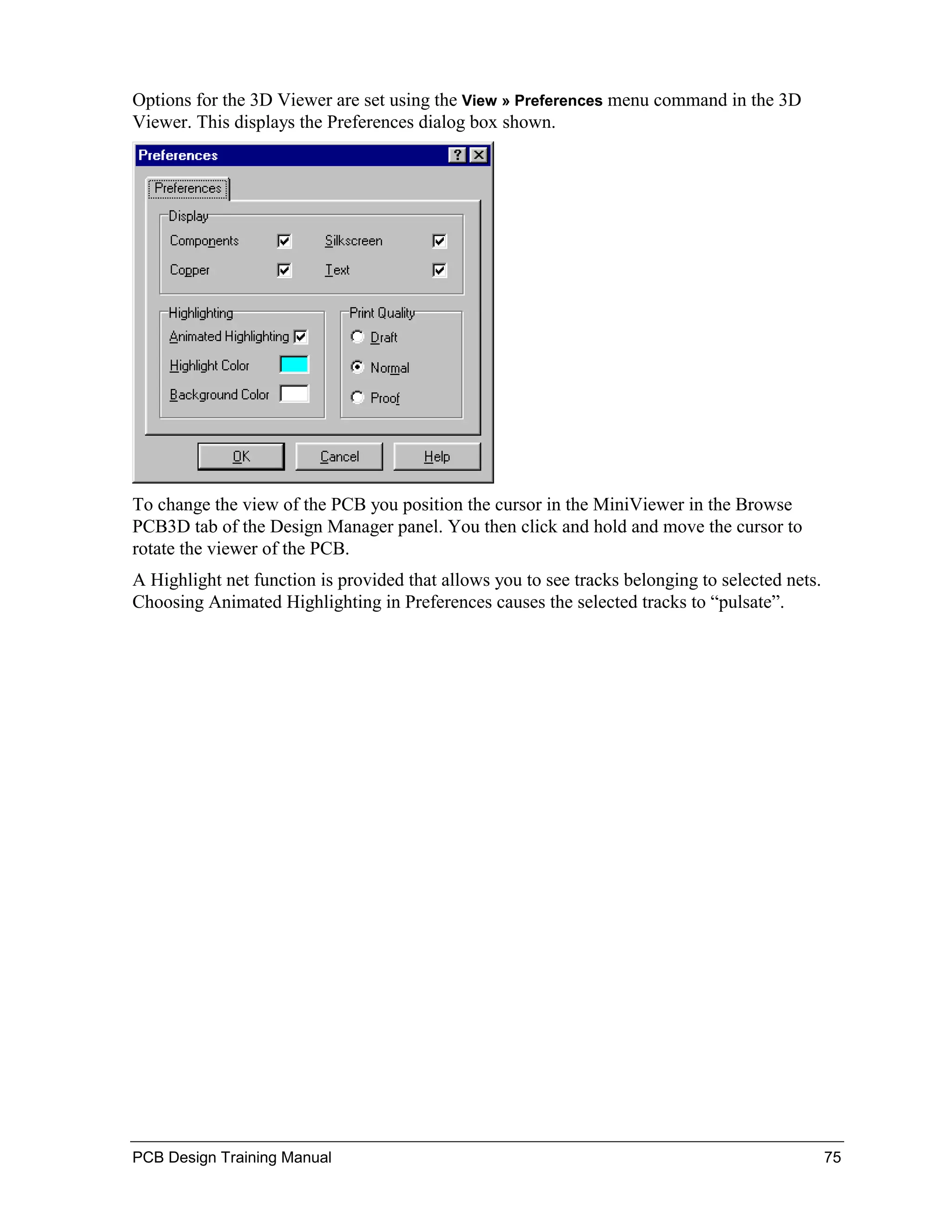 Options for the 3D Viewer are set using the View » Preferences menu command in the 3D
Viewer. This displays the Preferences dialog box shown.




To change the view of the PCB you position the cursor in the MiniViewer in the Browse
PCB3D tab of the Design Manager panel. You then click and hold and move the cursor to
rotate the viewer of the PCB.
A Highlight net function is provided that allows you to see tracks belonging to selected nets.
Choosing Animated Highlighting in Preferences causes the selected tracks to “pulsate”.




PCB Design Training Manual                                                                       75
 