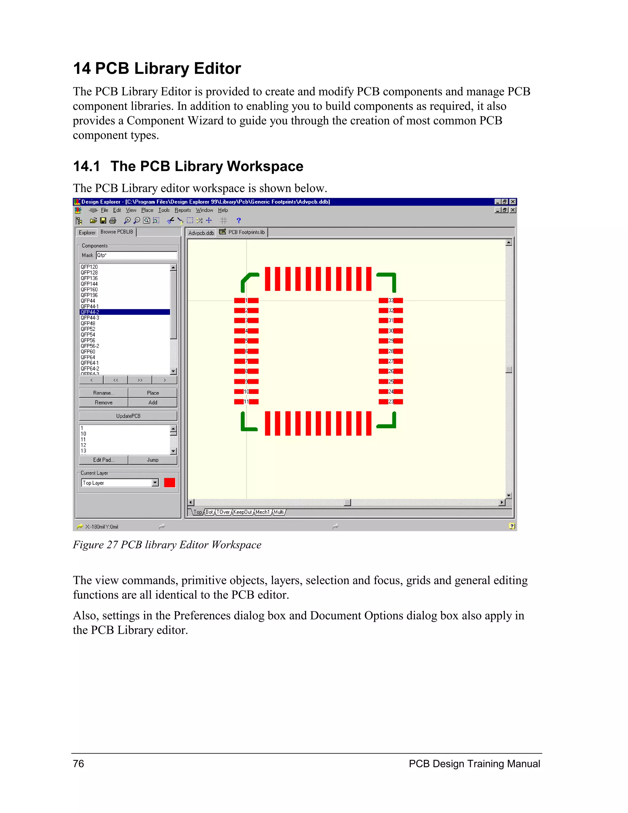 14 PCB Library Editor
The PCB Library Editor is provided to create and modify PCB components and manage PCB
component libraries. In addition to enabling you to build components as required, it also
provides a Component Wizard to guide you through the creation of most common PCB
component types.

14.1 The PCB Library Workspace
The PCB Library editor workspace is shown below.




Figure 27 PCB library Editor Workspace


The view commands, primitive objects, layers, selection and focus, grids and general editing
functions are all identical to the PCB editor.
Also, settings in the Preferences dialog box and Document Options dialog box also apply in
the PCB Library editor.




76                                                                 PCB Design Training Manual
 