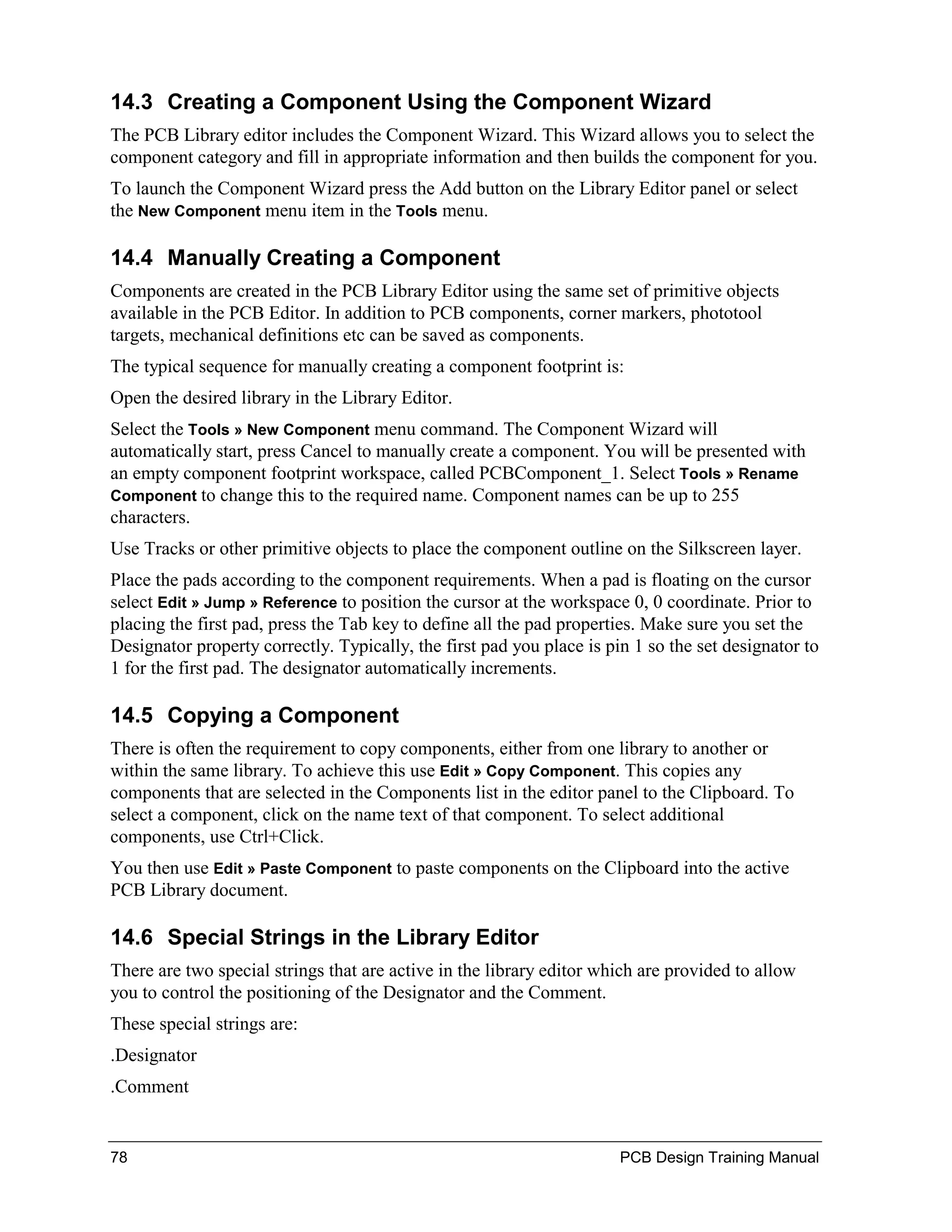 14.3 Creating a Component Using the Component Wizard
The PCB Library editor includes the Component Wizard. This Wizard allows you to select the
component category and fill in appropriate information and then builds the component for you.
To launch the Component Wizard press the Add button on the Library Editor panel or select
the New Component menu item in the Tools menu.

14.4 Manually Creating a Component
Components are created in the PCB Library Editor using the same set of primitive objects
available in the PCB Editor. In addition to PCB components, corner markers, phototool
targets, mechanical definitions etc can be saved as components.
The typical sequence for manually creating a component footprint is:
Open the desired library in the Library Editor.
Select the Tools » New Component menu command. The Component Wizard will
automatically start, press Cancel to manually create a component. You will be presented with
an empty component footprint workspace, called PCBComponent_1. Select Tools » Rename
Component to change this to the required name. Component names can be up to 255
characters.
Use Tracks or other primitive objects to place the component outline on the Silkscreen layer.
Place the pads according to the component requirements. When a pad is floating on the cursor
select Edit » Jump » Reference to position the cursor at the workspace 0, 0 coordinate. Prior to
placing the first pad, press the Tab key to define all the pad properties. Make sure you set the
Designator property correctly. Typically, the first pad you place is pin 1 so the set designator to
1 for the first pad. The designator automatically increments.

14.5 Copying a Component
There is often the requirement to copy components, either from one library to another or
within the same library. To achieve this use Edit » Copy Component. This copies any
components that are selected in the Components list in the editor panel to the Clipboard. To
select a component, click on the name text of that component. To select additional
components, use Ctrl+Click.
You then use Edit » Paste Component to paste components on the Clipboard into the active
PCB Library document.

14.6 Special Strings in the Library Editor
There are two special strings that are active in the library editor which are provided to allow
you to control the positioning of the Designator and the Comment.
These special strings are:
.Designator
.Comment


78                                                                     PCB Design Training Manual
 