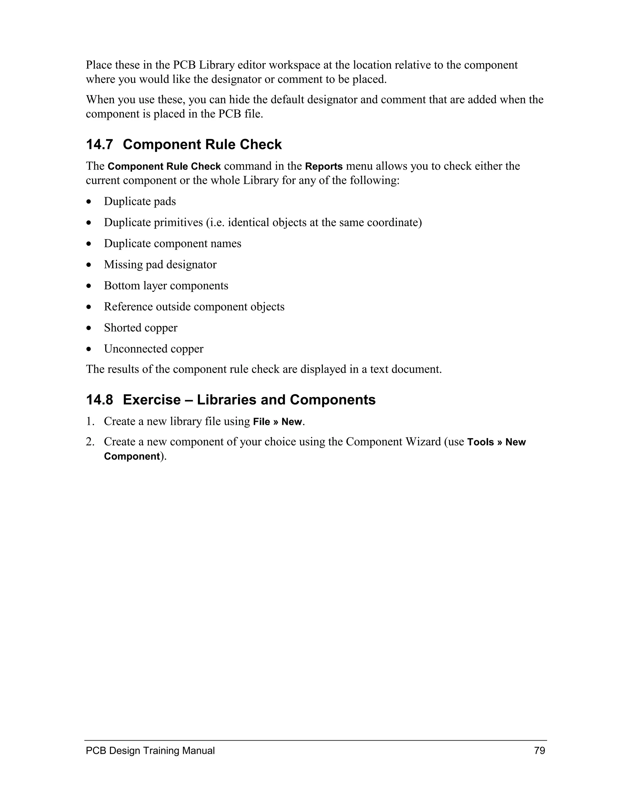 Place these in the PCB Library editor workspace at the location relative to the component
where you would like the designator or comment to be placed.
When you use these, you can hide the default designator and comment that are added when the
component is placed in the PCB file.

14.7 Component Rule Check
The Component Rule Check command in the Reports menu allows you to check either the
current component or the whole Library for any of the following:
•   Duplicate pads
•   Duplicate primitives (i.e. identical objects at the same coordinate)
•   Duplicate component names
•   Missing pad designator
•   Bottom layer components
•   Reference outside component objects
•   Shorted copper
•   Unconnected copper
The results of the component rule check are displayed in a text document.

14.8 Exercise – Libraries and Components
1. Create a new library file using File » New.
2. Create a new component of your choice using the Component Wizard (use Tools » New
   Component).




PCB Design Training Manual                                                                  79
 