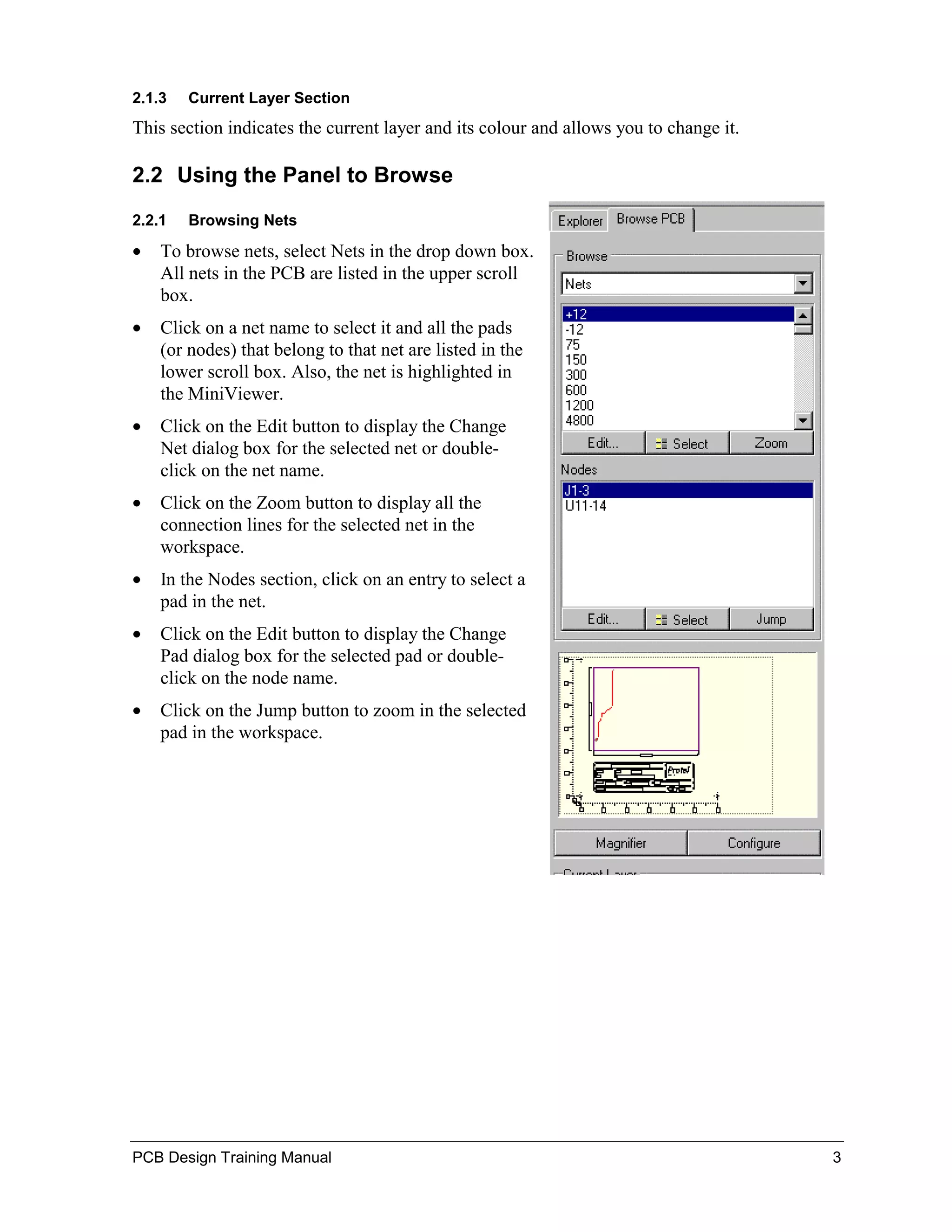 2.1.3   Current Layer Section
This section indicates the current layer and its colour and allows you to change it.

2.2 Using the Panel to Browse
2.2.1   Browsing Nets

•   To browse nets, select Nets in the drop down box.
    All nets in the PCB are listed in the upper scroll
    box.
•   Click on a net name to select it and all the pads
    (or nodes) that belong to that net are listed in the
    lower scroll box. Also, the net is highlighted in
    the MiniViewer.
•   Click on the Edit button to display the Change
    Net dialog box for the selected net or double-
    click on the net name.
•   Click on the Zoom button to display all the
    connection lines for the selected net in the
    workspace.
•   In the Nodes section, click on an entry to select a
    pad in the net.
•   Click on the Edit button to display the Change
    Pad dialog box for the selected pad or double-
    click on the node name.
•   Click on the Jump button to zoom in the selected
    pad in the workspace.




PCB Design Training Manual                                                             3
 