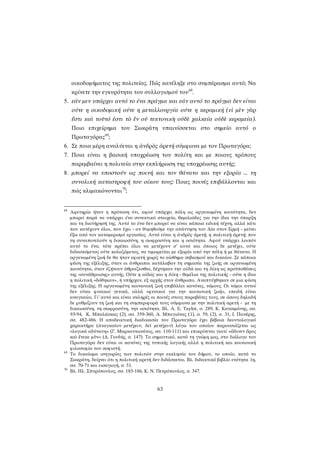 οικοδομήματος της πολιτείας. Πώς κατέληξε στο συμπέρασμα αυτό; Να κρίνετε την εγκυρότητα του συλλογισμού του68. 
5. εάν μεν υπάρχει αυτό το ένα πράγμα και εάν αυτό το πράγμα δεν είναι ούτε η οικοδομική ούτε η μεταλλουργία ούτε η κεραμική (εἰ μὲν γὰρ ἔστι καὶ τοῦτό ἐστι τὸ ἓν οὐ τεκτονικὴ οὐδὲ χαλκεία οὐδὲ κεραμεία). Ποιο επιχείρημα του Σωκράτη υπαινίσσεται στο σημείο αυτό ο Πρωταγόρας69; 
6. Σε ποια μέρη αναλύεται η ἀνδρὸς ἀρετή σύμφωνα με τον Πρωταγόρα; 
7. Ποια είναι η βασική υποχρέωση του πολίτη και με ποιους τρόπους παρεμβαίνει η πολιτεία στην εκπλήρωση της υποχρέωσης αυτής; 
8. μπορεί να υποστούν ως ποινή και τον θάνατο και την εξορία ... τη συνολική καταστροφή του οίκου τους: Ποιες ποινές επιβάλλονται και πώς κλιμακώνονται70; 
68 Αφετηρία ήταν η πρόταση ότι, αφού υπάρχει πόλη ως οργανωμένη κοινότητα, δεν μπορεί παρά να υπάρχει ένα συνεκτικό στοιχείο, θεμελιώδες για την ίδια την ύπαρξη και τη διατήρησή της. Αυτό το ένα δεν μπορεί να είναι κάποια ειδική τέχνη, αλλά κάτι που κατέχουν όλοι, που έχει - αν θυμηθούμε την απάντηση του Δία στον Ερμή - μείνει έξω από τον καταμερισμό εργασίας. Αυτό είναι η ἀνδρὸς ἀρετή, η πολιτικὴ ἀρετή, που τη συναποτελούν η δικαιοσύνη, η σωφροσύνη και η οσιότητα. Αφού υπάρχει λοιπόν αυτό το ένα, τότε πρέπει όλοι να μετέχουν σ’ αυτό και όποιος δε μετέχει, ούτε διδασκόμενος ούτε κολαζόμενος, να τιμωρείται με εξορία από την πόλη ή με θάνατο. Η οργανωμένη ζωή δε θα ήταν εφικτή χωρίς το αίσθημα σεβασμού και δικαίου. Σε κάποια φάση της εξέλιξης, όταν οι άνθρωποι κατάλαβαν τη σημασία της ζωής σε οργανωμένη κοινότητα, όταν ἐζήτουν ἁθροίζεσθαι, δέχτηκαν την αἰδῶ και τη δίκη ως προϋποθέσεις της «συνάθροισης» αυτής. Ούτε η αἰδώς και η δίκη - θεμέλια της πολιτικής - ούτε η ίδια η πολιτική «δόθηκαν», ή υπήρχαν, εξ αρχής στον άνθρωπο. Αναπτύχθηκαν σε μια φάση της εξέλιξης. Η οργανωμένη κοινωνική ζωή επιβάλλει κανόνες, νόμους. Οι νόμοι αυτοί δεν είναι φυσικοί γενικά, αλλά «φυσικοί για την κοινωνική ζωή», επειδή είναι αναγκαίοι. Γι’ αυτό και είναι σκληρές οι ποινές στους παραβάτες τους, σε όσους δηλαδή δε ρυθμίζουν τη ζωή και τη συμπεριφορά τους σύμφωνα με την πολιτική αρετή - με τη δικαιοσύνη, τη σωφροσύνη, την οσιότητα. Βλ. A. E. Taylor, σ. 289, Κ. Κατσιμάνης, σσ. 93-94, Κ. Μπαλάσκας (2), σσ. 359-360, Α. Μπαγιόνας (1), σ. 59, (2), σ. 31, Ι. Πανέρης, σσ. 482-486. Η αποδεικτική διαδικασία του Πρωταγόρα έχει βέβαια δεοντολογικό χαρακτήρα (ἀναγκαῖον μετέχειν, δεῖ μετέχειν) λόγω του οποίου παρουσιάζεται ως «λογικά αδύνατη» (Γ. Μαρκαντωνάτος, σσ. 110-111) και επικρίνεται γιατί «ὤδινεν ὄρος καὶ ἔτεκε μῦν» (Δ. Γουδής, σ. 147). Το σημαντικό, κατά τη γνώμη μας, στο διάλογο του Πρωταγόρα δεν είναι οι κανόνες της τυπικής λογικής αλλά η πολιτική και κοινωνική φιλοσοφία του σοφιστή. 
69 Το δικαίωμα ισηγορίας των πολιτών στην εκκλησία του δήμου, το οποίο, κατά το Σωκράτη, δείχνει ότι η πολιτική αρετή δεν διδάσκεται. Βλ. διδακτικό βιβλίο ενότητα 1η, σσ. 70-71 και εισαγωγή, σ. 51. 
70 Βλ. Ηλ. Σπυρόπουλος, σσ. 185-186, Κ. Ν. Πετρόπουλος, σ. 347. 
63 
 
