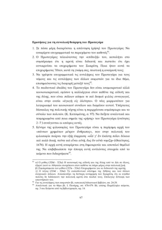 Ερωτήσεις για τη συνολική θεώρηση του Πρωταγόρα 
1. Σε πόσα μέρη διακρίνεται η απάντηση (ρήση) του Πρωταγόρα; Να αναφέρετε επιγραμματικά το περιεχόμενο του καθενός81. 
2. Ο Πρωταγόρας τελειώνοντας την «επίδειξή» του, καταλήγει στο συμπέρασμα ότι η αρετή είναι διδακτή και πιστεύει ότι έχει αντικρούσει τα επιχειρήματα του Σωκράτη. Ποια ήταν αυτά τα επιχειρήματα; Ήταν, κατά τη γνώμη σας, πειστική η αναίρεσή τους; 
3. Να γράψετε επιγραμματικά τις αντιλήψεις του Πρωταγόρα για τους νόμους και τις αντιλήψεις των άλλων σοφιστών για το ίδιο θέμα, επισημαίνοντας τις διαφορές μεταξύ τους82. 
4. Το παιδευτικό ιδεώδες του Πρωταγόρα δεν είναι ατομοκρατικό αλλά κοινωνιοκρατικό, εφόσον η καλλιέργεια στον καθένα της αἰδοῦς και της δίκης, που είναι πόλεων κόσμοι τε καὶ δεσμοὶ φιλίας συναγωγοί, είναι στην ουσία «ἀγωγὴ εἰς ὁλότητα». Ο νέος μορφωνόταν για λογαριασμό του κοινωνικού συνόλου και διαμέσου αυτού. Υπέρτατος δάσκαλος της πολιτικής τέχνης είναι η περιρρέουσα ατμόσφαιρα και το σύνολο των πολιτών. (Κ. Κατσιμάνης, σ. 97). Να δείξετε αναλυτικά και τεκμηριωμένα από ποια σημεία της «ρήσης» του Πρωταγόρα (ενότητες 2 -7 ) συνάγονται οι απόψεις αυτές. 
5. Κέντρο της φιλοσοφίας του Πρωταγόρα είναι η περίφημη αρχή του «πάντων χρημάτων μέτρον ἄνθρωπος», που στην πολιτική του φιλοσοφία παίρνει την εξής έκφραση: «οἷά γ’ ἂν ἑκάστῃ πόλει δίκαια καὶ καλὰ δοκῇ, ταῦτα καὶ εἶναι αὐτῇ, ἕως ἂν αὐτὰ νομίζῃ» (Θεαίτητος, 167b). Η αρχή αυτή αναφέρεται στη δημοκρατία και αποτελεί θεμέλιό της. Να επιβεβαιώσετε την άποψη αυτή αντλώντας στοιχεία από το κείμενο που διδαχτήκατε83. 
81 α) Ο μύθος (320d - 323a): Η κατανομή της αἰδοῦς και της δίκης από το Δία σε όλους, εξηγεί γιατί οι Αθηναίοι επιτρέπουν στον καθένα να πάρει μέρος στην πολιτική ζωή. 
β) Συμπεράσματα του μύθου (323a - 324c): Επιχειρήματα για το διδακτόν της αρετής. 
γ) Ο λόγος (324d - 326e): Το εκπαιδευτικό σύστημα της Αθήνας και των άλλων ελληνικών πόλεων. Ανασκευάζει τη δεύτερη αντίρρηση του Σωκράτη, ότι οι αγαθοί πολίτες δε διδάσκουν την πολιτική αρετή στα παιδιά τους. Επίλογος: Σύνοψη των απαντήσεών του. 
82 Για τις αντιλήψεις των σοφιστών βλ. εισαγωγή διδακτικού βιβλίου, σσ. 24-29. 
83 Αναλυτικά για το θέμα βλ. Ι. Πανέρης, σσ. 478-479. Βλ. επίσης Παράλληλα κείμενα, αρ. 3 και Κείμενα από τη βιβλιογραφία, αρ. 14. 
67 
 