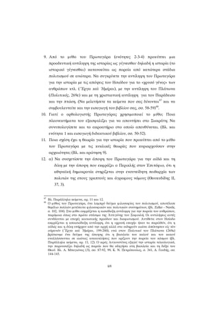 9. Από το μύθο του Πρωταγόρα (ενότητες 2-3-4) προκύπτει μια προοδευτική αντίληψη της ιστορίας ως γίγνεσθαι· δηλαδή η ιστορία (το ιστορικό γίγνεσθαι) κατανοείται ως πορεία από κατώτερα στάδια πολιτισμού σε ανώτερα. Να συγκρίνετε την αντίληψη του Πρωταγόρα για την ιστορία με τις απόψεις του Ησιόδου για το «χρυσό γένος» των ανθρώπων κτλ. (῎Εργα καὶ ῾Ημέραι), με την αντίληψη του Πλάτωνα (Πολιτικός, 269c) και με τη χριστιανική αντίληψη για τον Παράδεισο και την πτώση. (Να μελετήσετε τα κείμενα που σας δίνονται87 και να συμβουλευτείτε και την εισαγωγή του βιβλίου σας, σσ. 58-59)88. 
10. Γιατί ο ορθολογιστής Πρωταγόρας χρησιμοποιεί το μύθο; Ποια πλεονεκτήματα του εξασφαλίζει για να απαντήσει στο Σωκράτη; Να συνυπολογίσετε και το ακροατήριο στο οποίο απευθύνεται. (Βλ. και ενότητα 1 και εισαγωγή διδακτικού βιβλίου, σσ. 50-52). 
11. Ποια σχέση έχει η θεωρία για την ιστορία που προκύπτει από το μύθο του Πρωταγόρα με τις κυκλικές θεωρίες που κυριαρχούσαν στην αρχαιότητα; (Βλ. και ερώτηση 9). 
12. α) Να συσχετίσετε την άποψη του Πρωταγόρα για την αἰδῶ και τη δίκη με την άποψη που εκφράζει ο Περικλής στον Ἐπιτάφιο, ότι η αθηναϊκή δημοκρατία στηρίζεται στην ενσυνείδητη πειθαρχία των πολιτών της στους γραπτούς και άγραφους νόμους (Θουκυδίδης ΙΙ, 37, 3). 
87 Βλ. Παράλληλα κείμενα, αρ. 11 και 12. 
88 Ο μύθος του Πρωταγόρα, ένα λαμπρό δείγμα φιλοσοφίας του πολιτισμού, αποτέλεσε θεμέλιο πολλών μετέπειτα φιλοσοφικών και πολιτικών συστημάτων, (βλ. Zeller - Nestle, σ. 102, 104). Στο μύθο εκφράζεται η αισιόδοξη αντίληψη για την πορεία του ανθρώπου, παρόμοια όπως στο πρώτο στάσιμο της Ἀντιγόνης του Σοφοκλή. Οι αντιλήψεις αυτές συνδέονται με εποχές κοινωνικής προόδου και διαφωτισμού. Αντίθετα στον Ησίοδο εκφράζεται η απαισιόδοξη αντίληψη, ότι η «χρυσή εποχή» ήταν το παρελθόν, ότι η αἰδώς και η δίκη υπήρχαν από την αρχή αλλά στο σιδηρούν αιώνα ἀπέπτησαν εἰς τὸν οὐρανόν (῎Εργα καὶ ῾Ημέραι, 199-200), ενώ στον Πολιτικό του Πλάτωνα (269a) βρίσκουμε ένα δείγμα της άποψης ότι η βασιλεία του καλού και του κακού εναλλάσσονται σε αιώνιες ανακυκλήσεις που ορίζουν την πορεία του κόσμου (βλ. Παράλληλα κείμενα, αρ. 11, 12). Ο ιερός Αυγουστίνος εξηγεί την ιστορία τελεολογικά, την παρουσιάζει δηλαδή ως πορεία που θα οδηγήσει στη βασιλεία και τη δόξα του Θεού. Βλ. Α. Μπαγιόνας (3), σσ. 87-92, 99, Κ. Ν. Πετρόπουλος, σ. 341, Δ. Γουδής, σσ. 144-145. 
69 
 