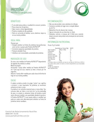 PROTEÍNA
                                          PROTEÍNA DE ALTA QUALIDADE.
NUTRIÇÃO • ALIMENTAÇÃO BALANCEADA




                                          BENEFÍCIOS                                                       RECOMENDAÇÕES
                                                                                                           • Não use este produto como substituto de refeição.
                                          •   É uma alternativa prática e saudável de consumir proteína.
                                                                                                           • Conserve o produto em lugar seco e arejado (abaixo
                                          •   Possui baixo teor de gordura.
                                                                                                             de 30 °C).
                                          •   Sabor neutro e ótima digestibilidade.
                                                                                                           • Mantenha-o fora do alcance das crianças.
                                          •   Proteína completa de alta qualidade.
                                                                                                           • Siga as instruções de uso descritas no rótulo.
                                          •   Pode ser acrescida em bebidas: sucos, vitaminas, sopas ou
                                                                                                           • Gestantes, nutrizes e crianças até 3 (três) anos somente
                                              na sua receita predileta.
                                                                                                             devem consumir este produto sob orientação de nutricionista
                                                                                                             ou médico.
                                          IDEAL PARA
                                          Pessoas que:
                                                                                                           INFORMAÇÃO NUTRICIONAL
                                          • Desejam substituir as fontes de proteínas mais gordurosas,     Porção: 10 g (1 medida)
                                            como carnes e queijos pela Proteína NUTRILITE™.
                                                                                                                           Quantidade por Porção (10g)       %VD(*)
                                          • Consomem pequenas quantidades de proteína.                     Valor Energético       38Kcal = 160kJ             1,9
                                          • Praticam atividade física.                                     Carboidratos           0g                         0
                                          • Indivíduos com necessidades aumentadas de proteínas.           Proteínas              8,0g                       16
                                                                                                           Gorduras Totais        0g                         0
                                                                                                           Gorduras Saturadas 0g                             0
                                                                                                           Gorduras Trans         0g                         **
                                          INDICAÇÃO DE USO                                                 Fibra Alimentar        0g                         0
                                                                                                           Sódio                  77mg                       3,2
                                          De uma a seis medidas de Proteína NUTRILITE™ (dependendo         (*) % Valores diários de referência com base em uma dieta de 2.000 Kcal ou 8.400 kJ.
                                          da ingestão de proteínas na dieta).                              Seus valores diários podem ser maiores ou menores dependendo de suas necessidades
                                          Modo de preparo:                                                 energéticas.
                                                                                                           (**) Valor não estabelecido.
                                          Acrescente 1 (uma) colher medida de Proteína NUTRILITE™          NÃO CONTÉM GLÚTEN.
                                          em 1 (um) copo de suco, vitamina ou leite e misture por 45
                                          segundos.
                                          Adicione 1 (uma) colher medida para cada xícara de farinha de
                                          trigo em sua receita predileta.

                                          DICAS
                                          A palavra proteína provém do grego “protos” que significa
                                          o primeiro, o mais importante. As proteínas se encontram
                                          presente em todo o corpo.
                                          A proteína é um nutriente essencial para a nossa dieta. Seu
                                          consumo deve ser diário e em torno de 1 g de proteína/kg
                                          de peso, no entanto os alimentos fontes de proteína muitas
                                          vezes oferecem também uma quantidade elevada de gordura.
                                          A Proteína NUTRILITE™ é uma opção prática e saudável que
                                          pode ser usada como alternativa para substituir as fontes de
                                          proteínas menos saudáveis.




                                    Central de Relacionamento Nutrilite:
                                    0800 941 55 05
                                    www.portalnutrilite.com.br
 