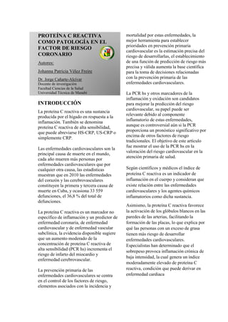 PROTEÍNA C REACTIVA
COMO PATOLOGÍA EN EL
FACTOR DE RIESGO
CORONARIO
Autores:
Johanna Patricia Vélez Freire
Dr. Jorge Cañarte-Alcívar
Docente de investigación
Facultad Ciencias de la Salud
Universidad Técnica de Manabí
INTRODUCCIÓN
La proteína C reactiva es una sustancia
producida por el hígado en respuesta a la
inflamación. También se denomina
proteína C reactiva de alta sensibilidad,
que puede abreviarse HS-CRP, US-CRP o
simplemente CRP.
Las enfermedades cardiovasculares son la
principal causa de muerte en el mundo,
cada año mueren más personas por
enfermedades cardiovasculares que por
cualquier otra causa, las estadísticas
muestran que en 2010 las enfermedades
del corazón y las cerebrovasculares
constituyen la primera y tercera causa de
muerte en Cuba, y ocasiona 33 559
defunciones, el 36,8 % del total de
defunciones.
La proteína C reactiva es un marcador no
específico de inflamación y un predictor de
enfermedad coronaria, de enfermedad
cardiovascular y de enfermedad vascular
subclínica, la evidencia disponible sugiere
que un aumento moderado de la
concentración de proteína C reactiva de
alta sensibilidad (PCR hs) incrementa el
riesgo de infarto del miocardio y
enfermedad cerebrovascular.
La prevención primaria de las
enfermedades cardiovasculares se centra
en el control de los factores de riesgo,
elementos asociados con la incidencia y
mortalidad por estas enfermedades, la
mejor herramienta para establecer
prioridades en prevención primaria
cardiovascular es la estimación precisa del
riesgo de desarrollarlas, el establecimiento
de una función de predicción de riesgo más
precisa y válida aumenta la base científica
para la toma de decisiones relacionadas
con la prevención primaria de las
enfermedades cardiovasculares.
La PCR hs y otros marcadores de la
inflamación y oxidación son candidatos
para mejorar la predicción del riesgo
cardiovascular, su papel puede ser
relevante debido al componente
inflamatorio de estas enfermedades,
aunque es controversial aún si la PCR
proporciona un pronóstico significativo por
encima de otros factores de riesgo
tradicionales. El objetivo de este artículo
fue mostrar el uso de la PCR hs en la
valoración del riesgo cardiovascular en la
atención primaria de salud.
Según científicos y médicos el índice de
proteína C reactiva es un indicador de
inflamación en el cuerpo y consideran que
existe relación entre las enfermedades
cardiovasculares y los agentes químicos
inflamatorios como dicha sustancia.
Asimismo, la proteína C reactiva favorece
la activación de los glóbulos blancos en las
paredes de las arterias, facilitando la
formación de las placas, lo que explica por
qué las personas con un exceso de grasa
tienen más riesgo de desarrollar
enfermedades cardiovasculares.
Especialistas han determinado que el
sobrepeso provoca inflamación crónica de
baja intensidad, la cual genera un índice
moderadamente elevado de proteína C
reactiva, condición que puede derivar en
enfermedad cardiaca
 