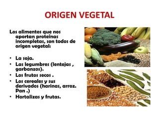 ORIGEN VEGETAL Los alimentos que nos aportan proteínas incompletas, son todos de origen vegetal:  La soja.  Las legumbres (lentejas , garbanzos).  Los frutos secos . Los cereales y sus derivados (harinas, arroz. Pan .)  Hortalizas y frutas.  
